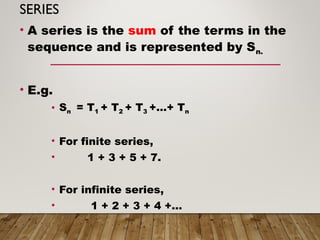 SERIES
• A series is the sum of the terms in the
sequence and is represented by Sn.
• E.g.
• Sn = T1 + T2 + T3 +…+ Tn
• For finite series,
• 1 + 3 + 5 + 7.
• For infinite series,
• 1 + 2 + 3 + 4 +…
 