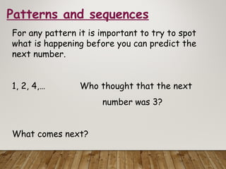 Patterns and sequences
For any pattern it is important to try to spot
what is happening before you can predict the
next number.
1, 2, 4,… Who thought that the next
number was 3?
What comes next?
 