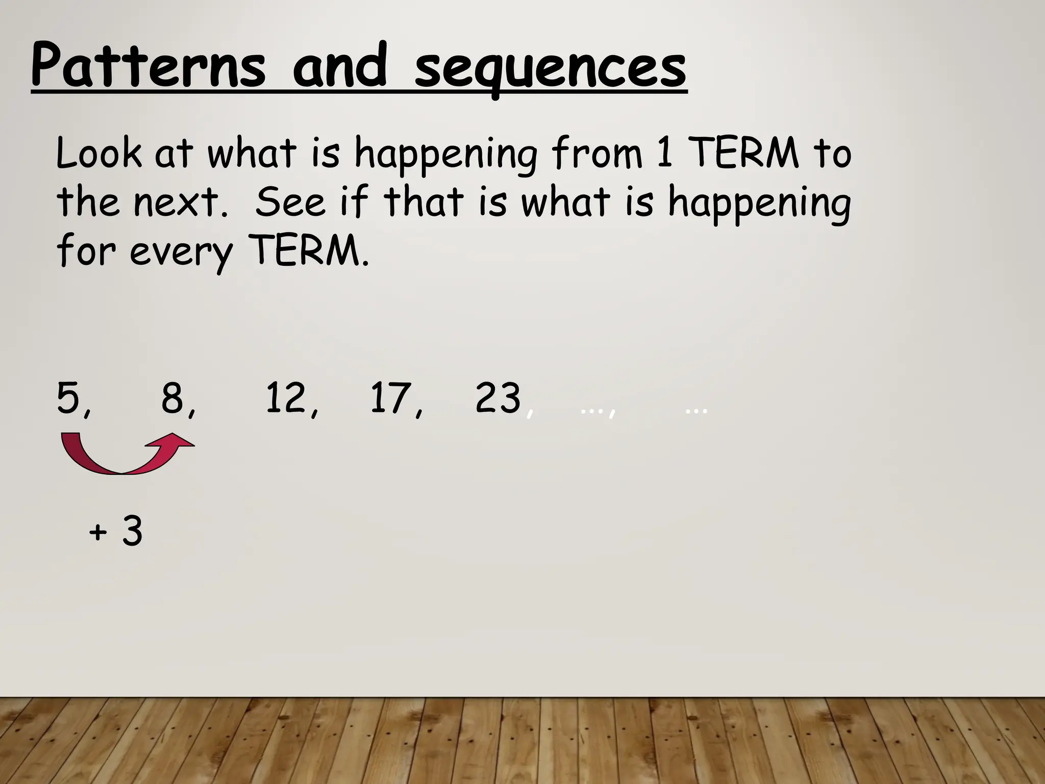 Patterns and sequences
Look at what is happening from 1 TERM to
the next. See if that is what is happening
for every TERM.
5, 8, 12, 17, 23, …, …
+ 3
 