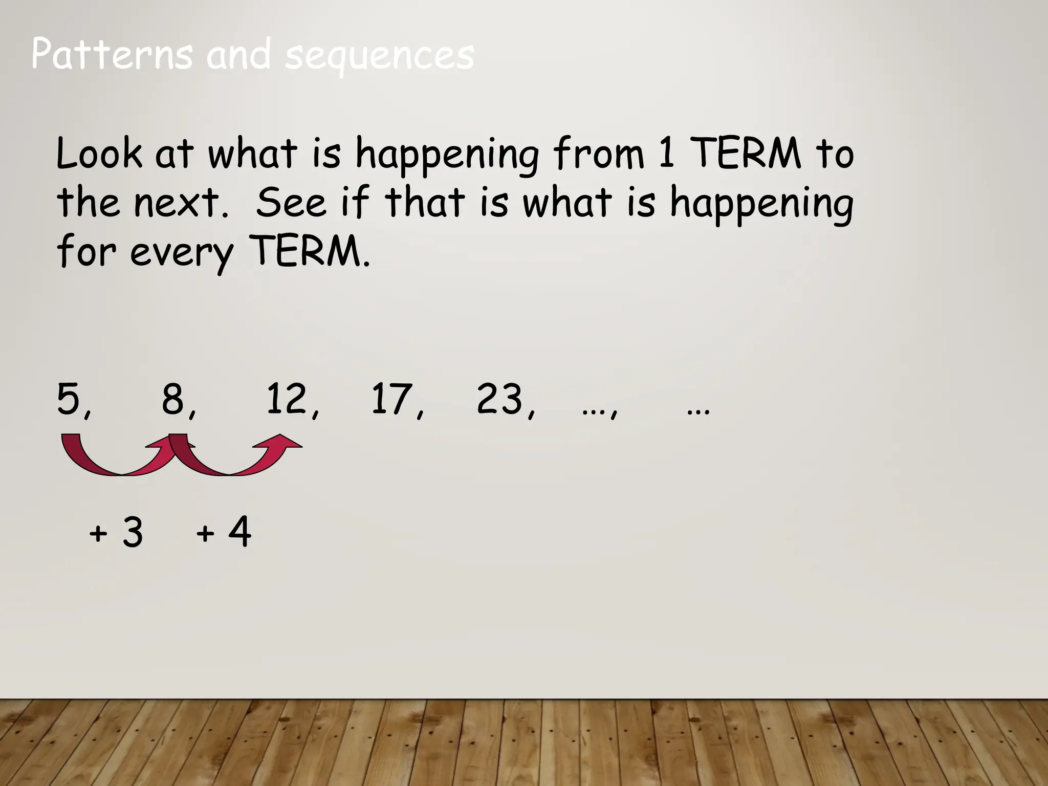 Patterns and sequences
Look at what is happening from 1 TERM to
the next. See if that is what is happening
for every TERM.
5, 8, 12, 17, 23, …, …
+ 3 + 4
 