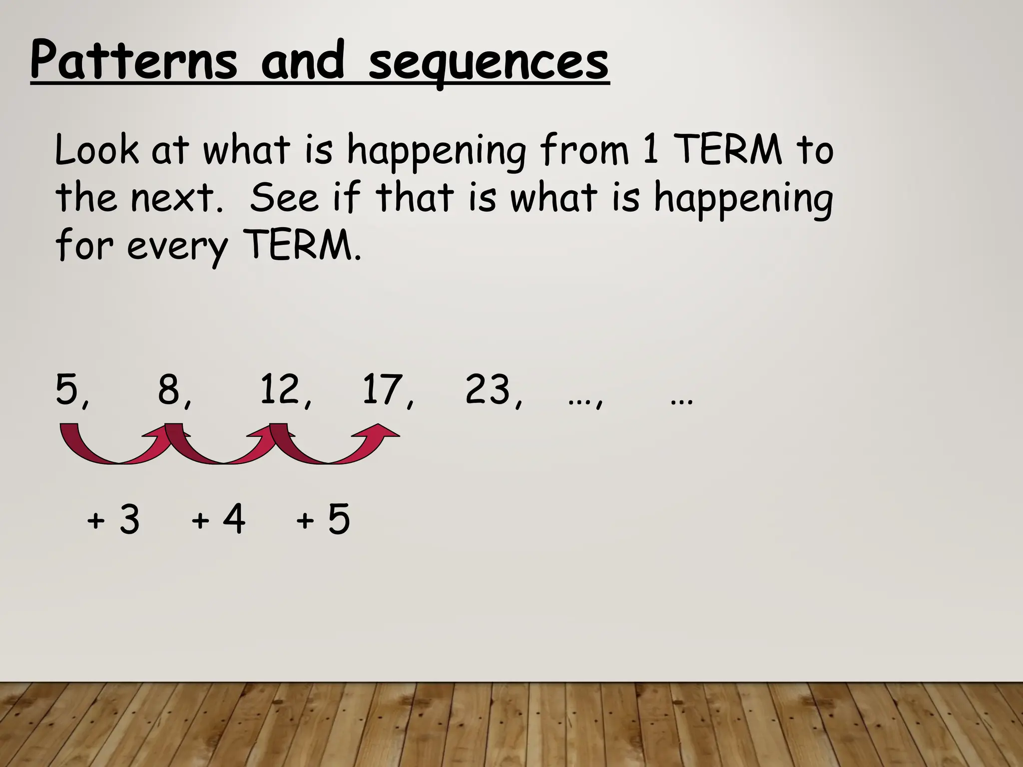Patterns and sequences
Look at what is happening from 1 TERM to
the next. See if that is what is happening
for every TERM.
5, 8, 12, 17, 23, …, …
+ 3 + 4 + 5
 