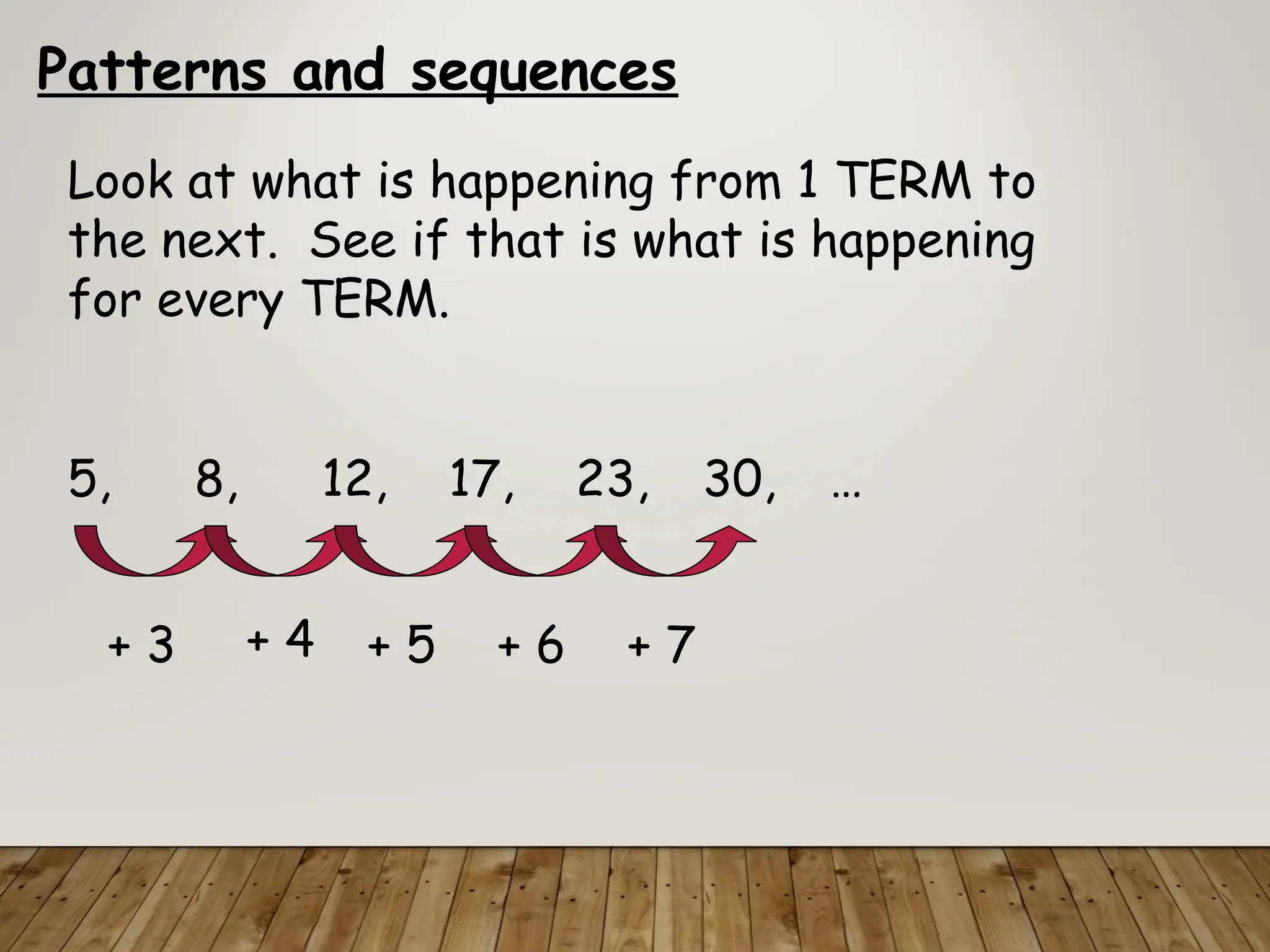 Patterns and sequences
Look at what is happening from 1 TERM to
the next. See if that is what is happening
for every TERM.
5, 8, 12, 17, 23, 30, …
+ 3 + 4 + 5 + 6 + 7
 