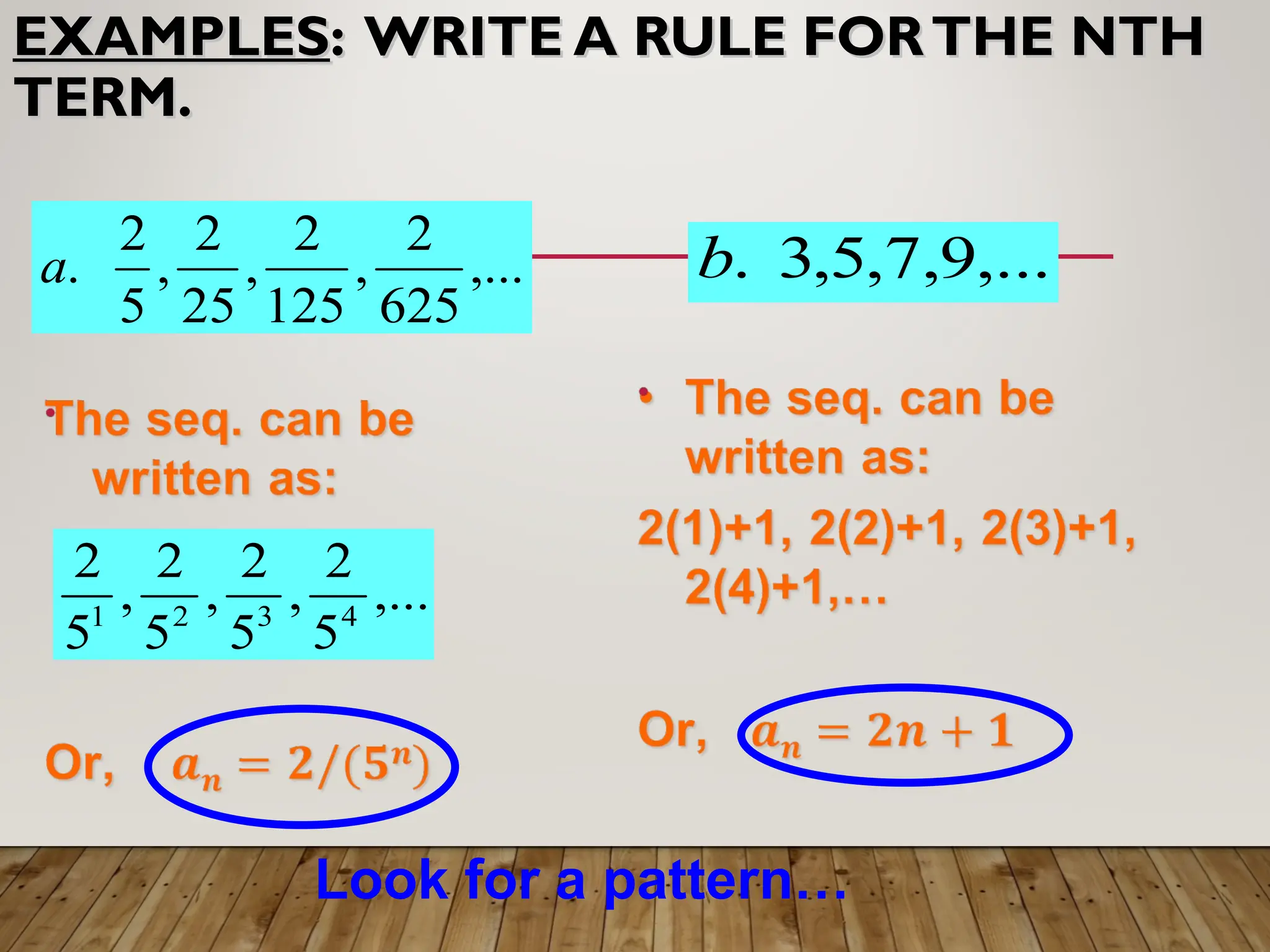 EXAMPLES
EXAMPLES: WRITE A RULE FORTHE NTH
: WRITE A RULE FORTHE NTH
TERM.
TERM.
,...
625
2
,
125
2
,
25
2
,
5
2
.
a
,...
5
2
,
5
2
,
5
2
,
5
2
4
3
2
1
,...
9
,
7
,
5
,
3
.
b
Look for a pattern…
 