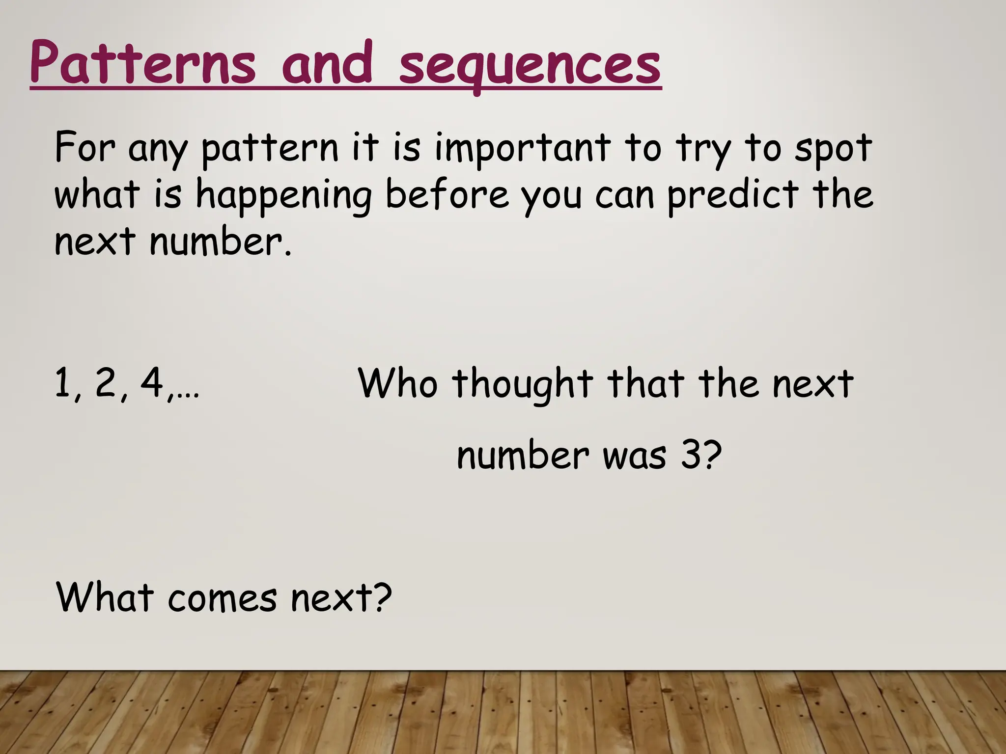 Patterns and sequences
For any pattern it is important to try to spot
what is happening before you can predict the
next number.
1, 2, 4,… Who thought that the next
number was 3?
What comes next?
 