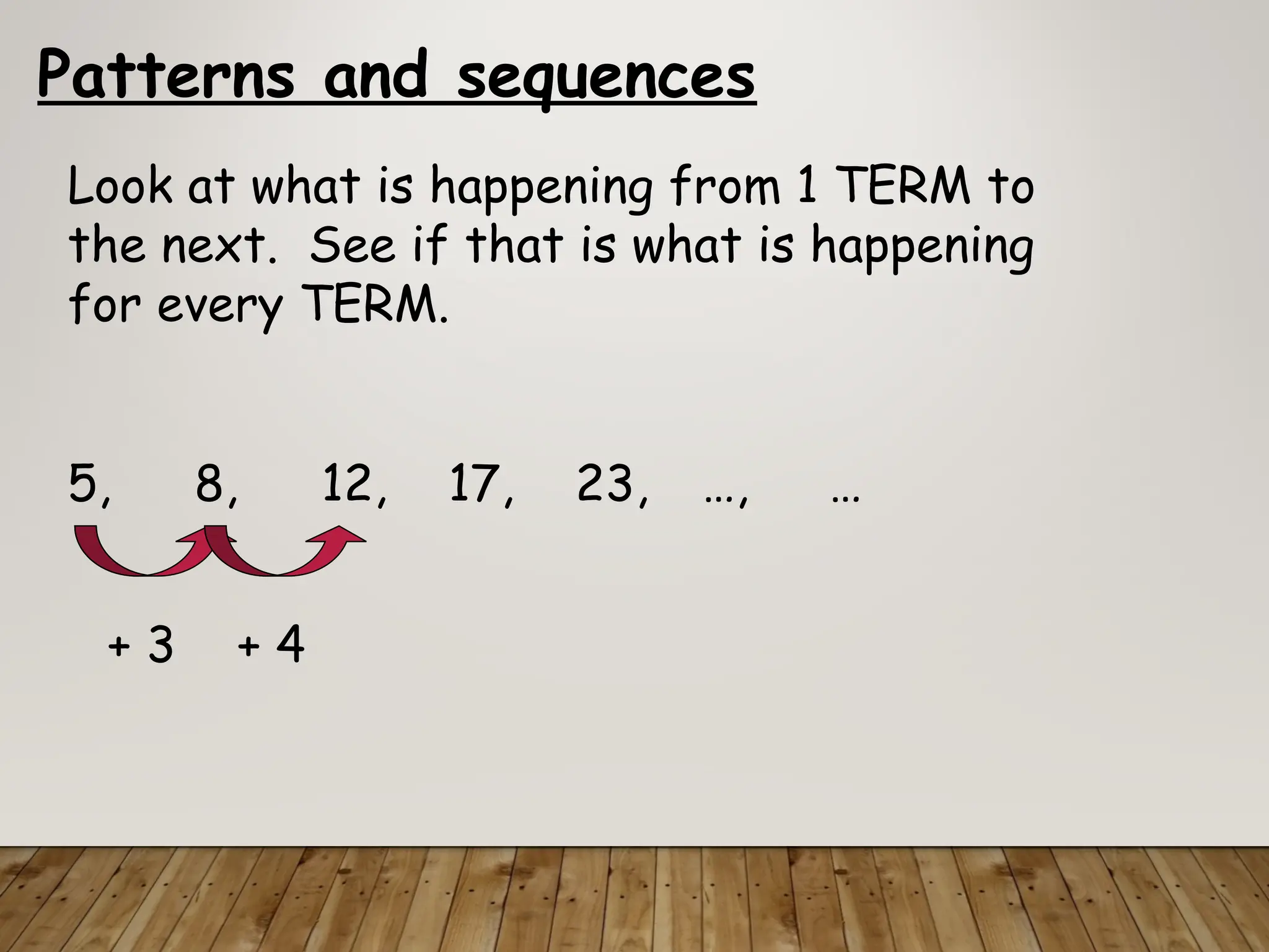 Patterns and sequences
Look at what is happening from 1 TERM to
the next. See if that is what is happening
for every TERM.
5, 8, 12, 17, 23, …, …
+ 3 + 4
 