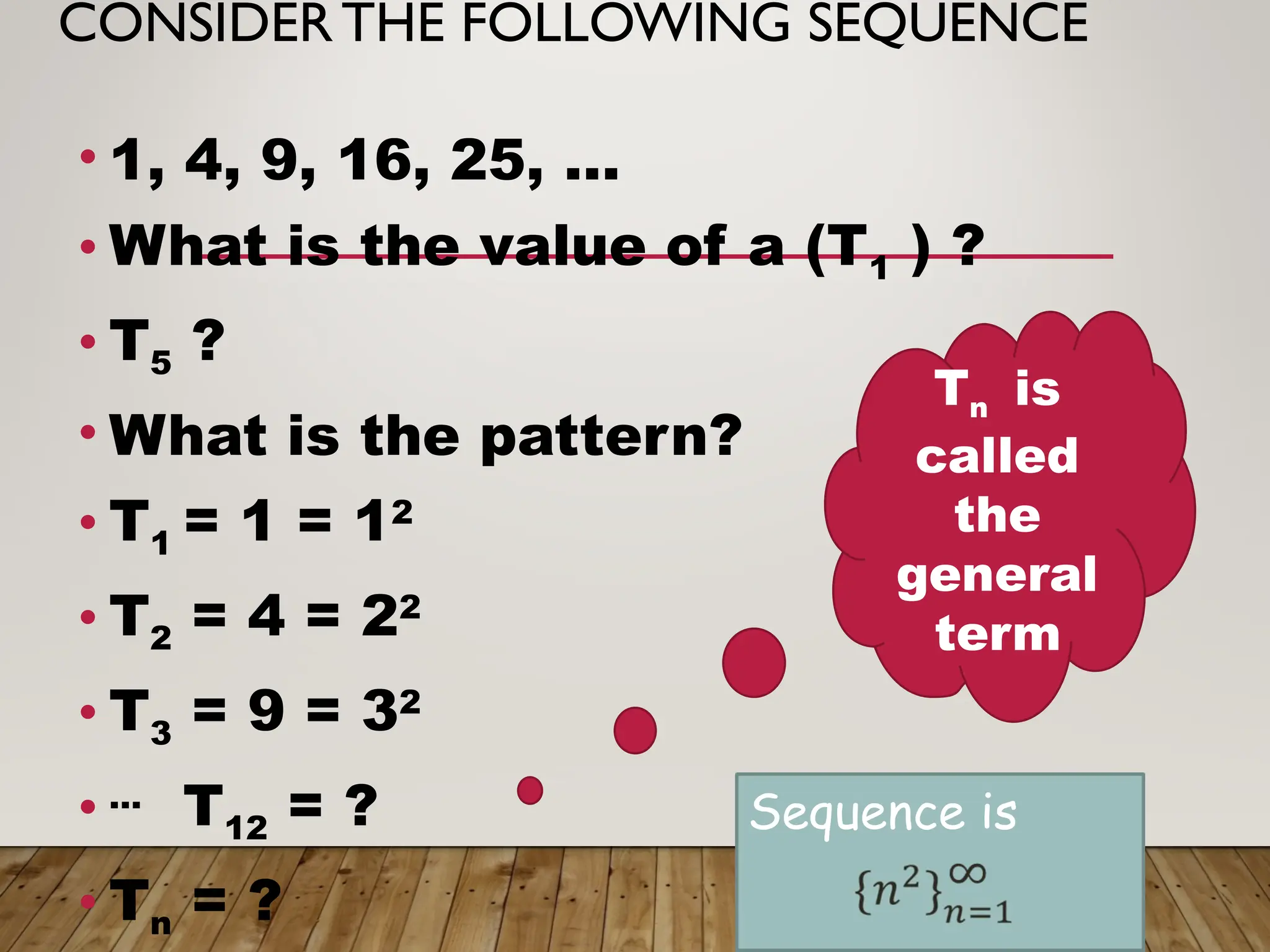 CONSIDERTHE FOLLOWING SEQUENCE
• 1, 4, 9, 16, 25, …
• What is the value of a (T1 ) ?
• T5 ?
• What is the pattern?
• T1 = 1 = 12
• T2 = 4 = 22
• T3 = 9 = 32
• …
T12 = ?
• Tn = ?
Tn is
called
the
general
term
Sequence is
 