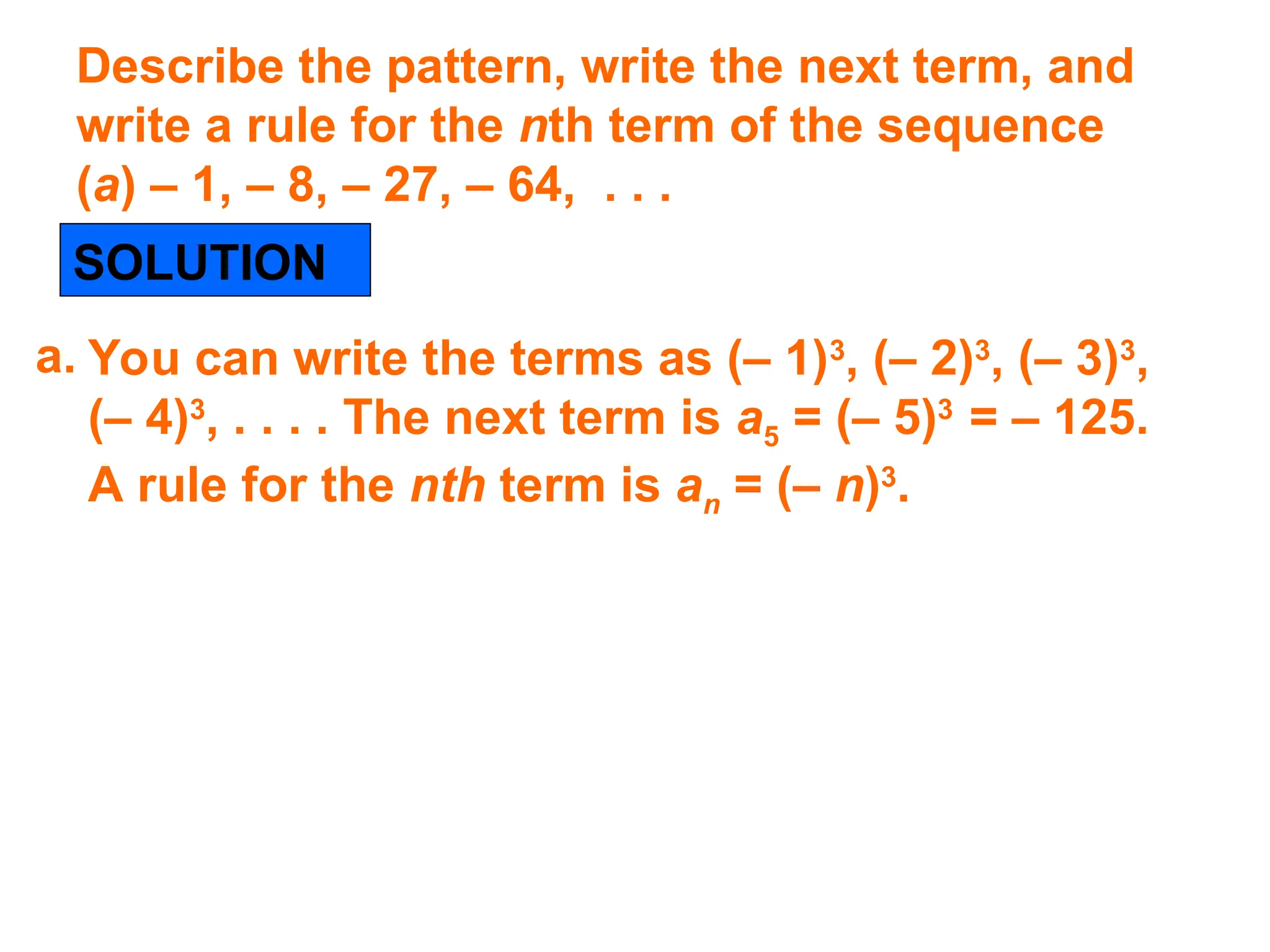 Describe the pattern, write the next term, and
write a rule for the nth term of the sequence
(a) – 1, – 8, – 27, – 64, . . .
SOLUTION
You can write the terms as (– 1)3
, (– 2)3
, (– 3)3
,
(– 4)3
, . . . . The next term is a5 = (– 5)3
= – 125.
A rule for the nth term is an = (– n)3
.
a.
 