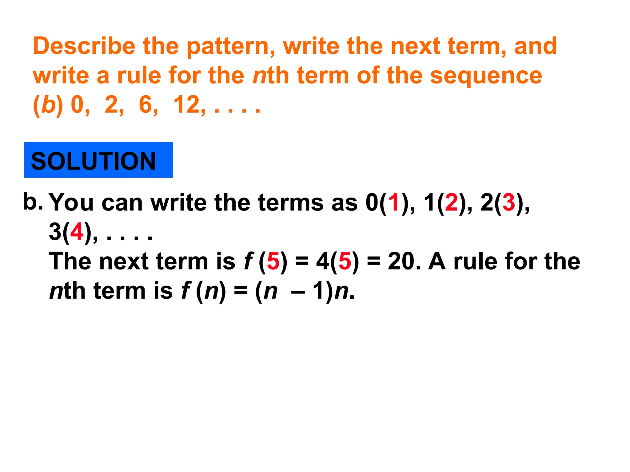 Describe the pattern, write the next term, and
write a rule for the nth term of the sequence
(b) 0, 2, 6, 12, . . . .
SOLUTION
You can write the terms as 0(1), 1(2), 2(3),
3(4), . . . .
The next term is f (5) = 4(5) = 20. A rule for the
nth term is f (n) = (n – 1)n.
b.
 
