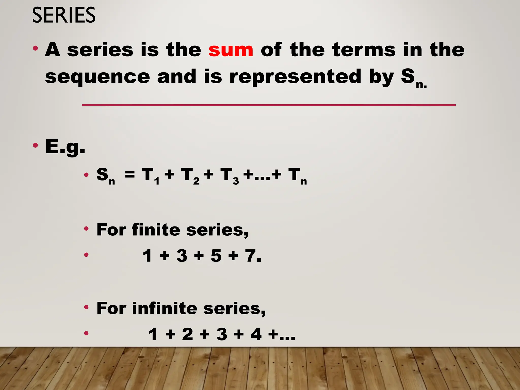 SERIES
• A series is the sum of the terms in the
sequence and is represented by Sn.
• E.g.
• Sn = T1 + T2 + T3 +…+ Tn
• For finite series,
• 1 + 3 + 5 + 7.
• For infinite series,
• 1 + 2 + 3 + 4 +…
 