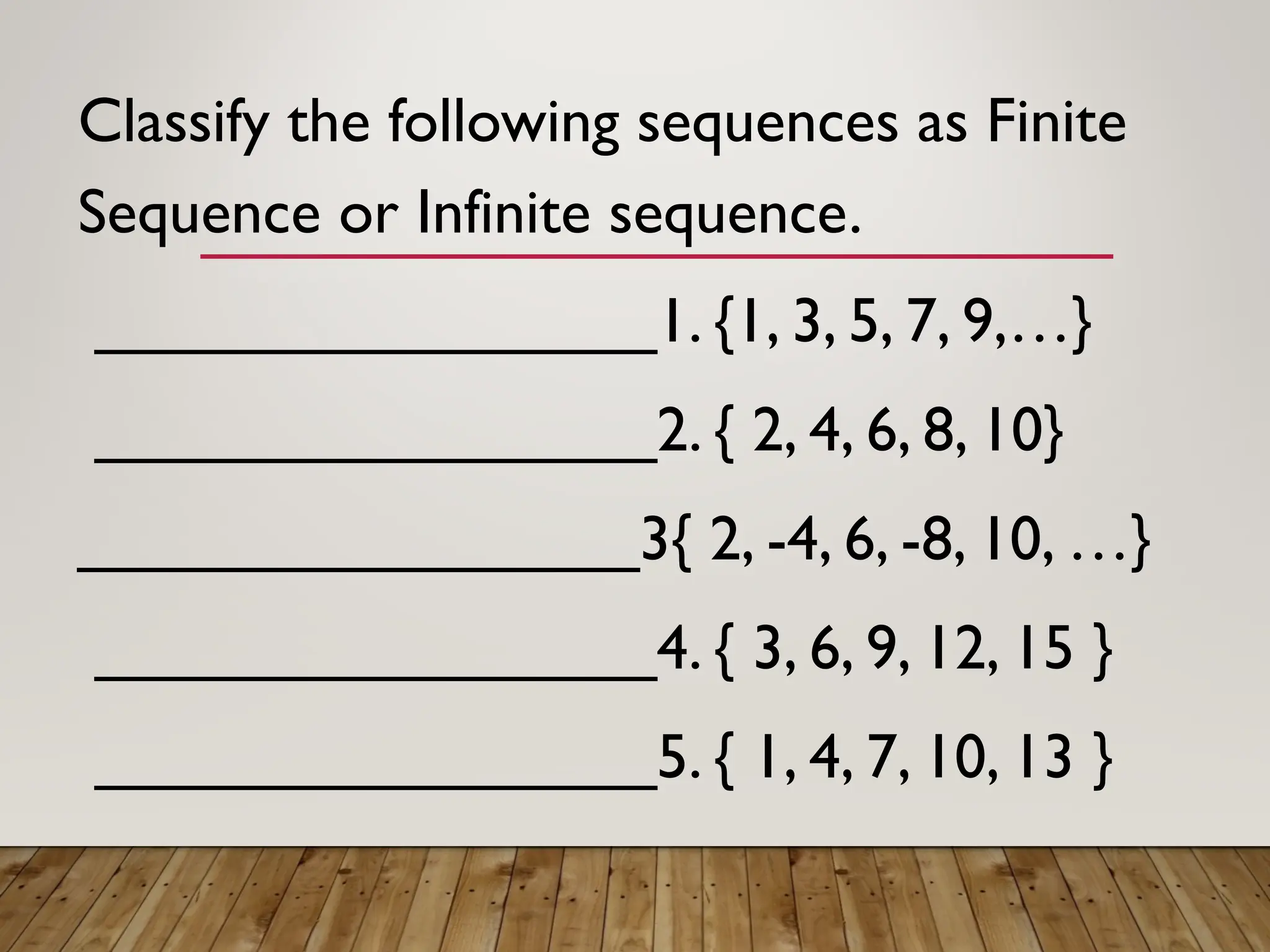 Classify the following sequences as Finite
Sequence or Infinite sequence.
________________1. {1, 3, 5, 7, 9,…}
________________2. { 2, 4, 6, 8, 10}
________________3{ 2, -4, 6, -8, 10, …}
________________4. { 3, 6, 9, 12, 15 }
________________5. { 1, 4, 7, 10, 13 }
 