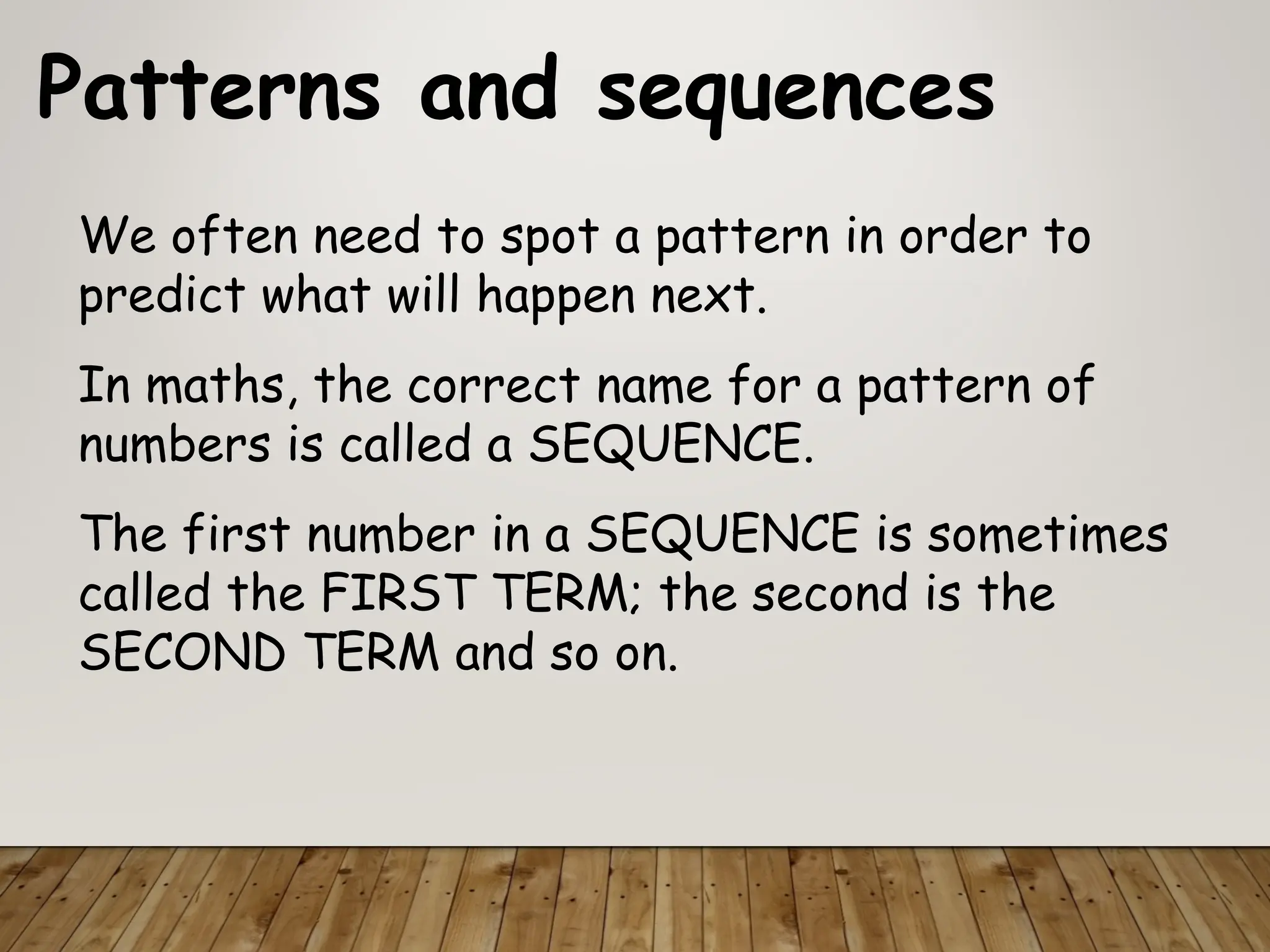 Patterns and sequences
We often need to spot a pattern in order to
predict what will happen next.
In maths, the correct name for a pattern of
numbers is called a SEQUENCE.
The first number in a SEQUENCE is sometimes
called the FIRST TERM; the second is the
SECOND TERM and so on.
 