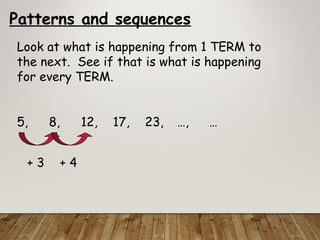 Patterns and sequences
Look at what is happening from 1 TERM to
the next. See if that is what is happening
for every TERM.
5, 8, 12, 17, 23, …, …
+ 3 + 4
 