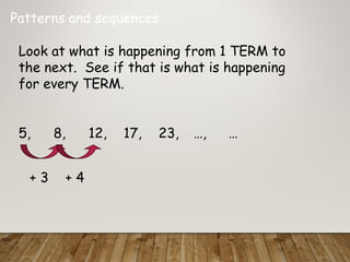 Patterns and sequences
Look at what is happening from 1 TERM to
the next. See if that is what is happening
for every TERM.
5, 8, 12, 17, 23, …, …
+ 3 + 4
 