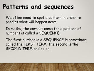 Patterns and sequences
We often need to spot a pattern in order to
predict what will happen next.
In maths, the correct name for a pattern of
numbers is called a SEQUENCE.
The first number in a SEQUENCE is sometimes
called the FIRST TERM; the second is the
SECOND TERM and so on.
 