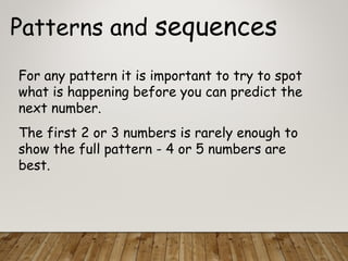 Patterns and sequences
For any pattern it is important to try to spot
what is happening before you can predict the
next number.
The first 2 or 3 numbers is rarely enough to
show the full pattern - 4 or 5 numbers are
best.
 
