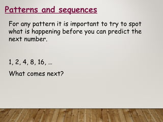 Patterns and sequences
For any pattern it is important to try to spot
what is happening before you can predict the
next number.
1, 2, 4, 8, 16, …
What comes next?
 