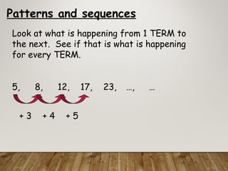 Patterns and sequences
Look at what is happening from 1 TERM to
the next. See if that is what is happening
for every TERM.
5, 8, 12, 17, 23, …, …
+ 3 + 4 + 5
 