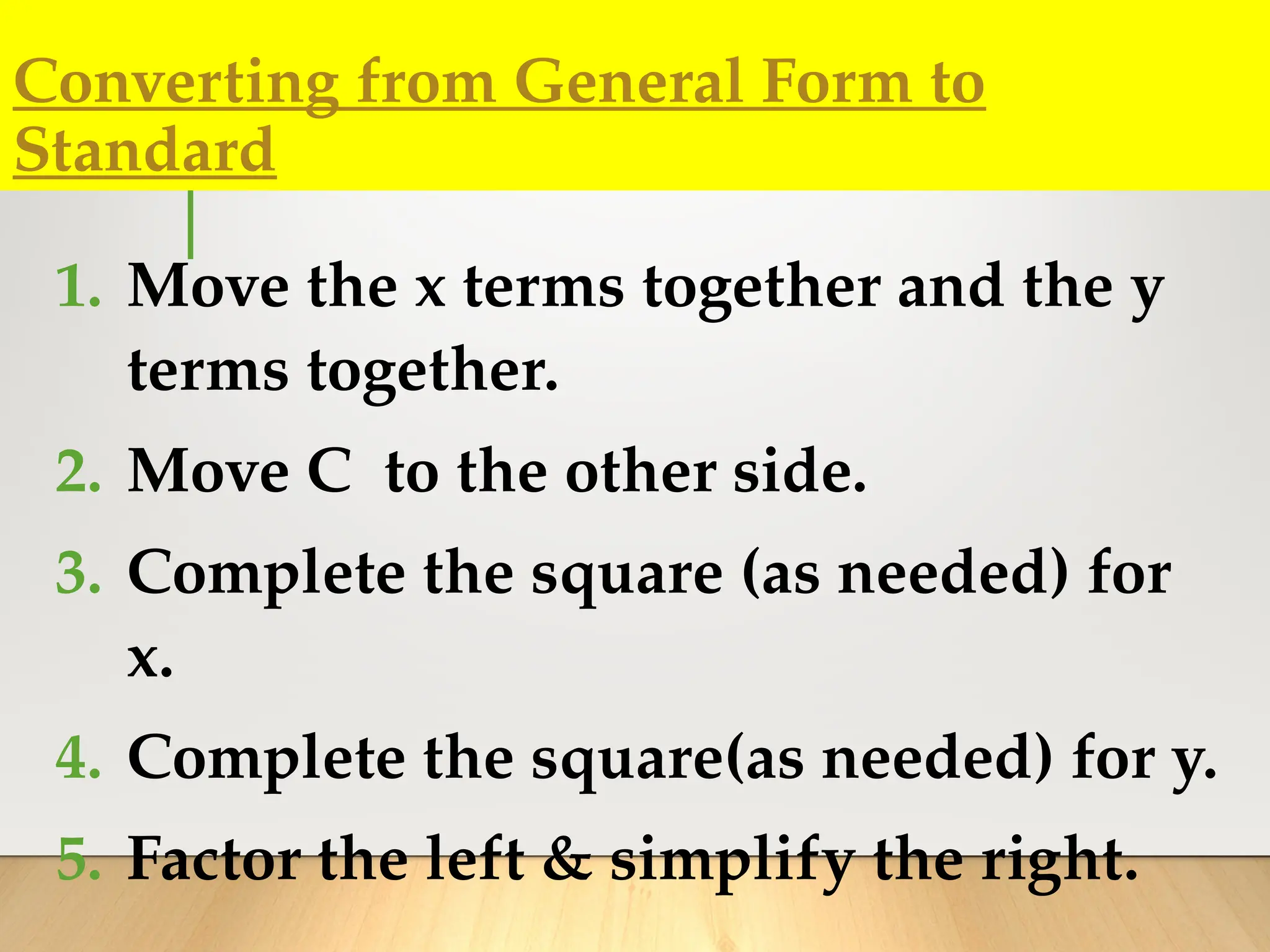 Converting from General Form to
Standard
1. Move the x terms together and the y
terms together.
2. Move C to the other side.
3. Complete the square (as needed) for
x.
4. Complete the square(as needed) for y.
5. Factor the left & simplify the right.
 
