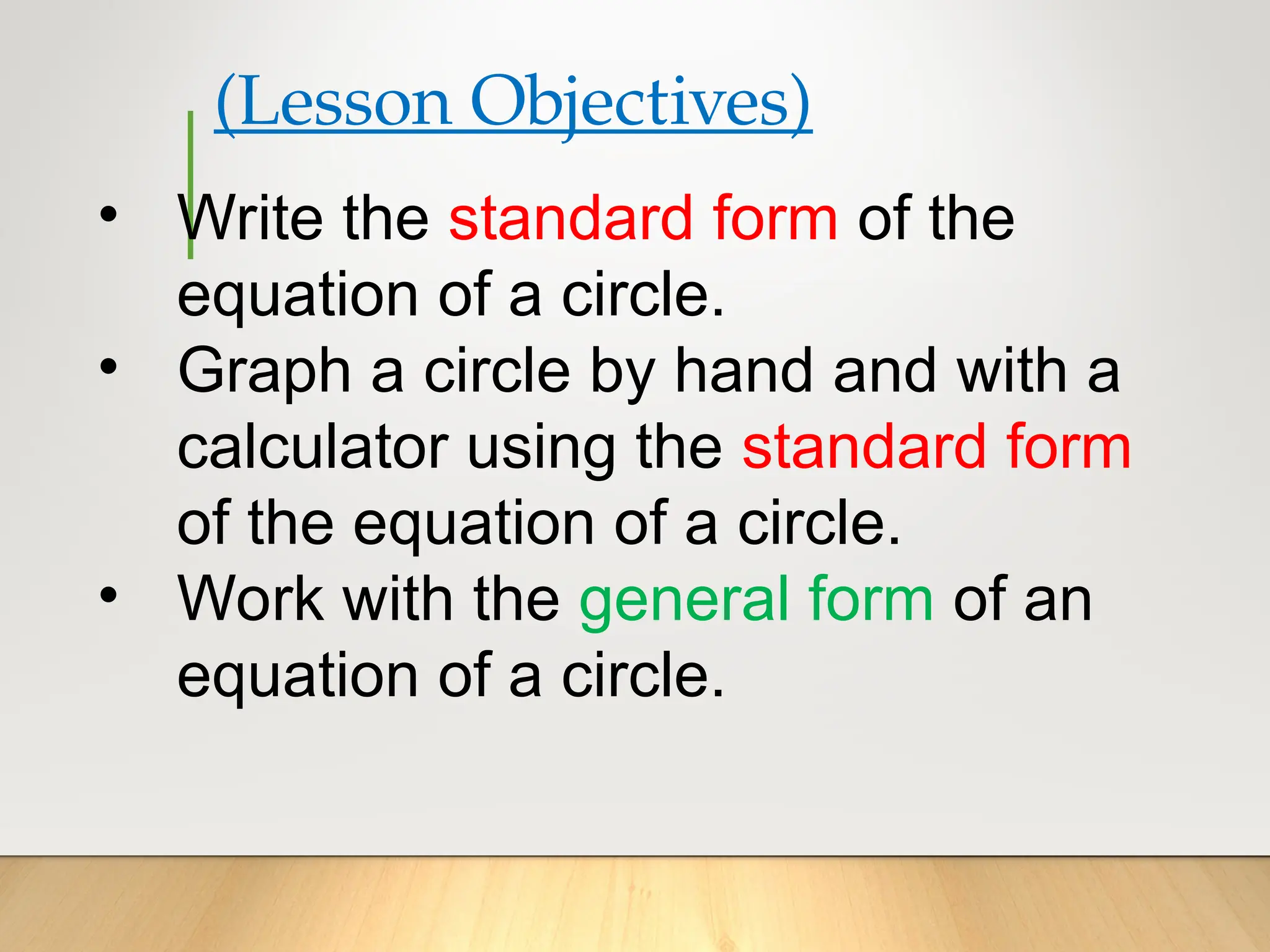 (Lesson Objectives)
• Write the standard form of the
equation of a circle.
• Graph a circle by hand and with a
calculator using the standard form
of the equation of a circle.
• Work with the general form of an
equation of a circle.
 