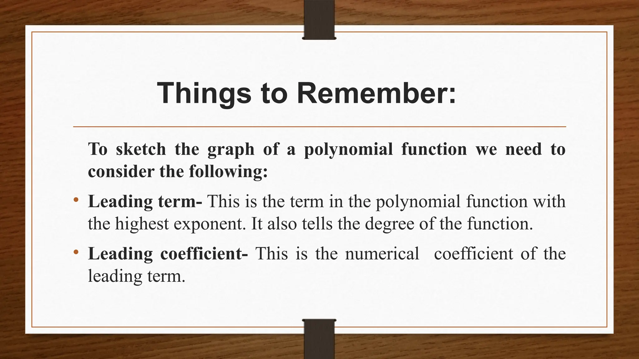 Things to Remember:
To sketch the graph of a polynomial function we need to
consider the following:
• Leading term- This is the term in the polynomial function with
the highest exponent. It also tells the degree of the function.
• Leading coefficient- This is the numerical coefficient of the
leading term.
 