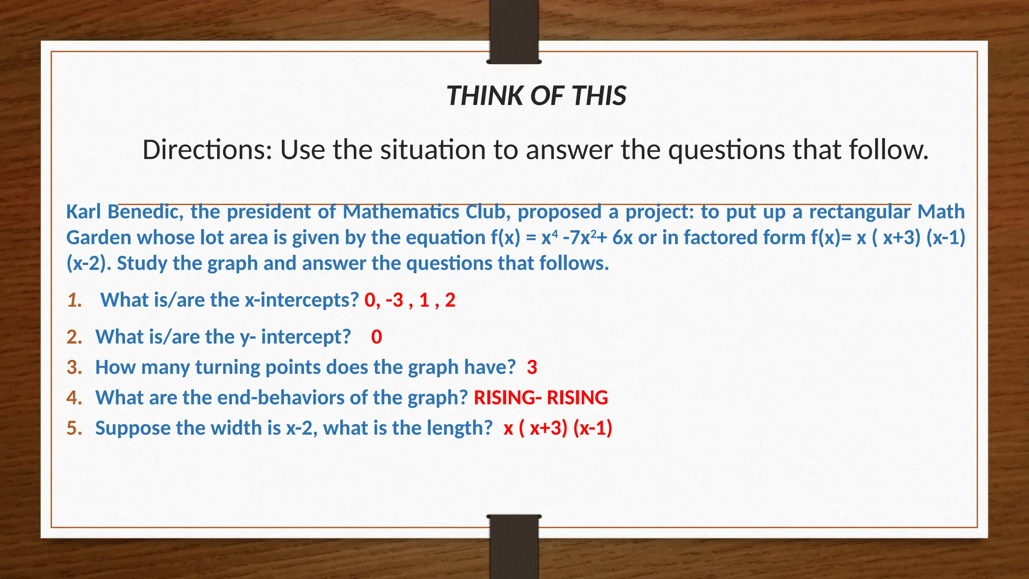 THINK OF THIS
Directions: Use the situation to answer the questions that follow.
Karl Benedic, the president of Mathematics Club, proposed a project: to put up a rectangular Math
Garden whose lot area is given by the equation f(x) = x4
-7x2
+ 6x or in factored form f(x)= x ( x+3) (x-1)
(x-2). Study the graph and answer the questions that follows.
1. What is/are the x-intercepts? 0, -3 , 1 , 2
2. What is/are the y- intercept? 0
3. How many turning points does the graph have? 3
4. What are the end-behaviors of the graph? RISING- RISING
5. Suppose the width is x-2, what is the length? x ( x+3) (x-1)
 