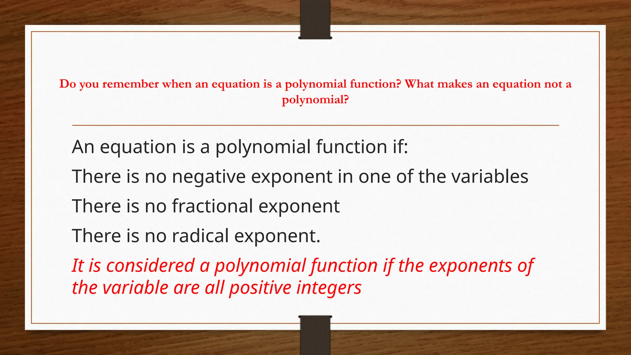 Do you remember when an equation is a polynomial function? What makes an equation not a
polynomial?
An equation is a polynomial function if:
There is no negative exponent in one of the variables
There is no fractional exponent
There is no radical exponent.
It is considered a polynomial function if the exponents of
the variable are all positive integers
 