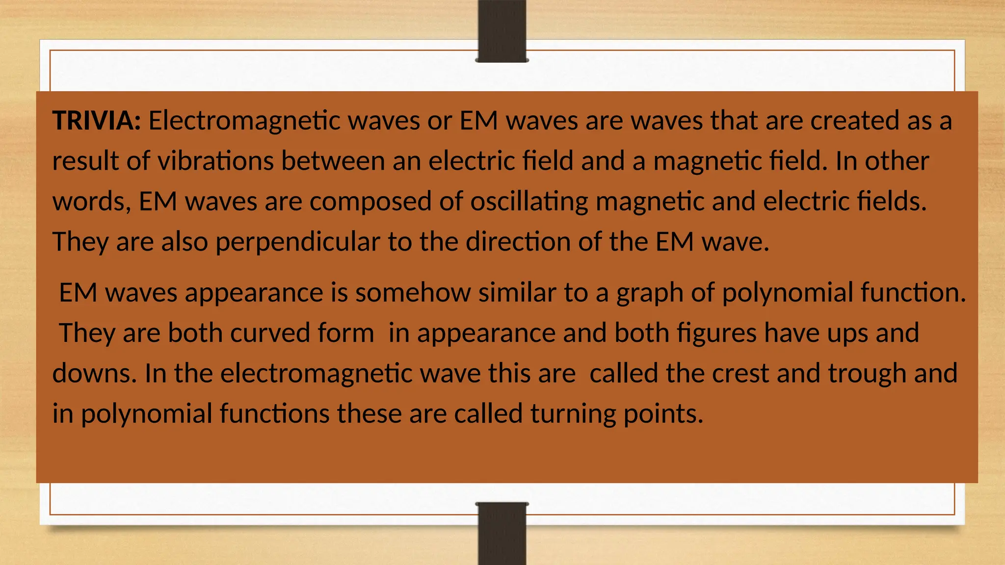 TRIVIA: Electromagnetic waves or EM waves are waves that are created as a
result of vibrations between an electric field and a magnetic field. In other
words, EM waves are composed of oscillating magnetic and electric fields.
They are also perpendicular to the direction of the EM wave.
EM waves appearance is somehow similar to a graph of polynomial function.
They are both curved form in appearance and both figures have ups and
downs. In the electromagnetic wave this are called the crest and trough and
in polynomial functions these are called turning points.
 