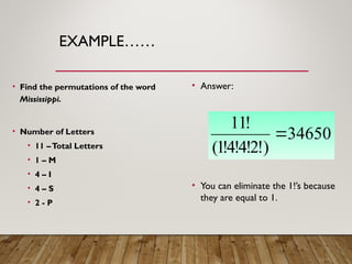 EXAMPLE……
• Find the permutations of the word
Mississippi.
• Number of Letters
• 11 –Total Letters
• 1 – M
• 4 – I
• 4 – S
• 2 - P
• Answer:
• You can eliminate the 1!’s because
they are equal to 1.
34650
)
!
2
!
4
!
4
!
1
(
!
11

 