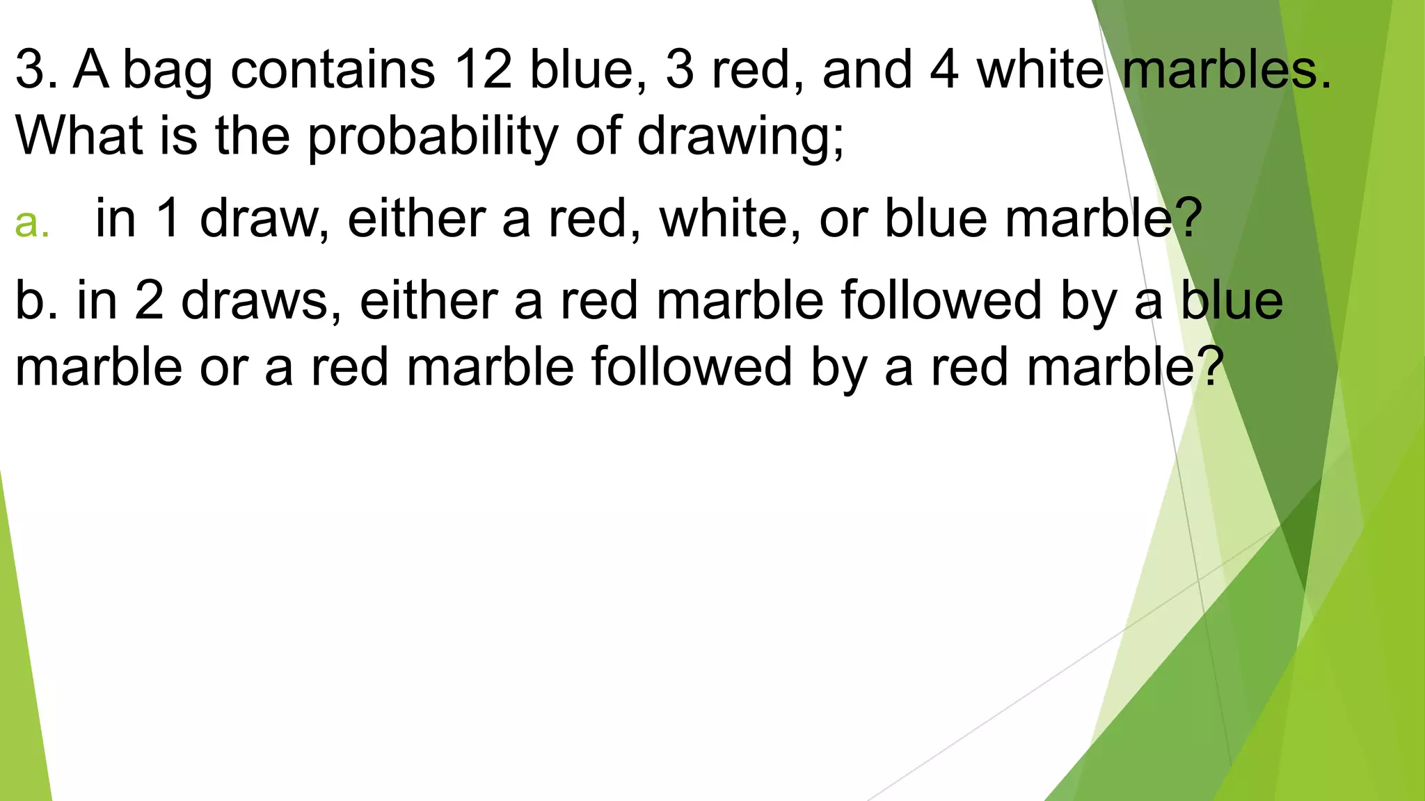 3. A bag contains 12 blue, 3 red, and 4 white marbles.
What is the probability of drawing;
a. in 1 draw, either a red, white, or blue marble?
b. in 2 draws, either a red marble followed by a blue
marble or a red marble followed by a red marble?
 