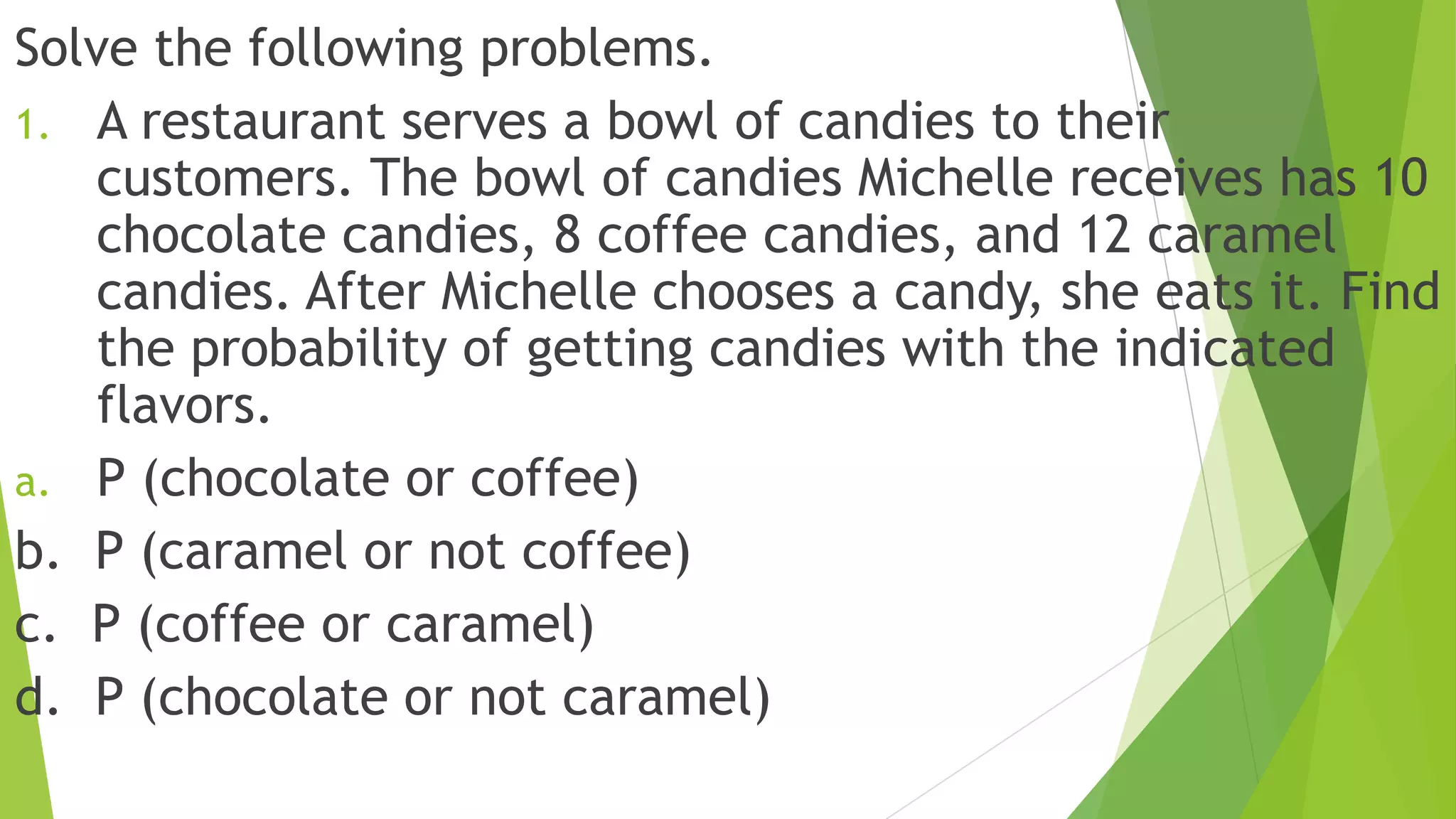Solve the following problems.
1. A restaurant serves a bowl of candies to their
customers. The bowl of candies Michelle receives has 10
chocolate candies, 8 coffee candies, and 12 caramel
candies. After Michelle chooses a candy, she eats it. Find
the probability of getting candies with the indicated
flavors.
a. P (chocolate or coffee)
b. P (caramel or not coffee)
c. P (coffee or caramel)
d. P (chocolate or not caramel)
 