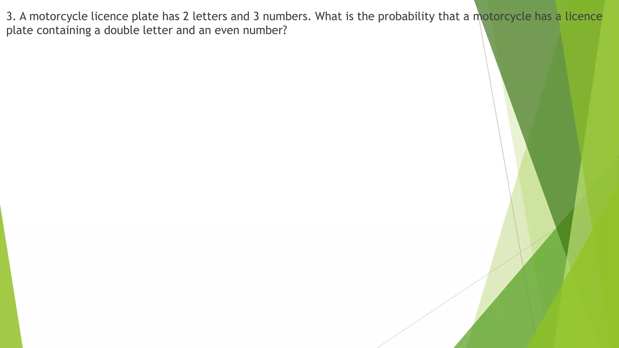 3. A motorcycle licence plate has 2 letters and 3 numbers. What is the probability that a motorcycle has a licence
plate containing a double letter and an even number?
 