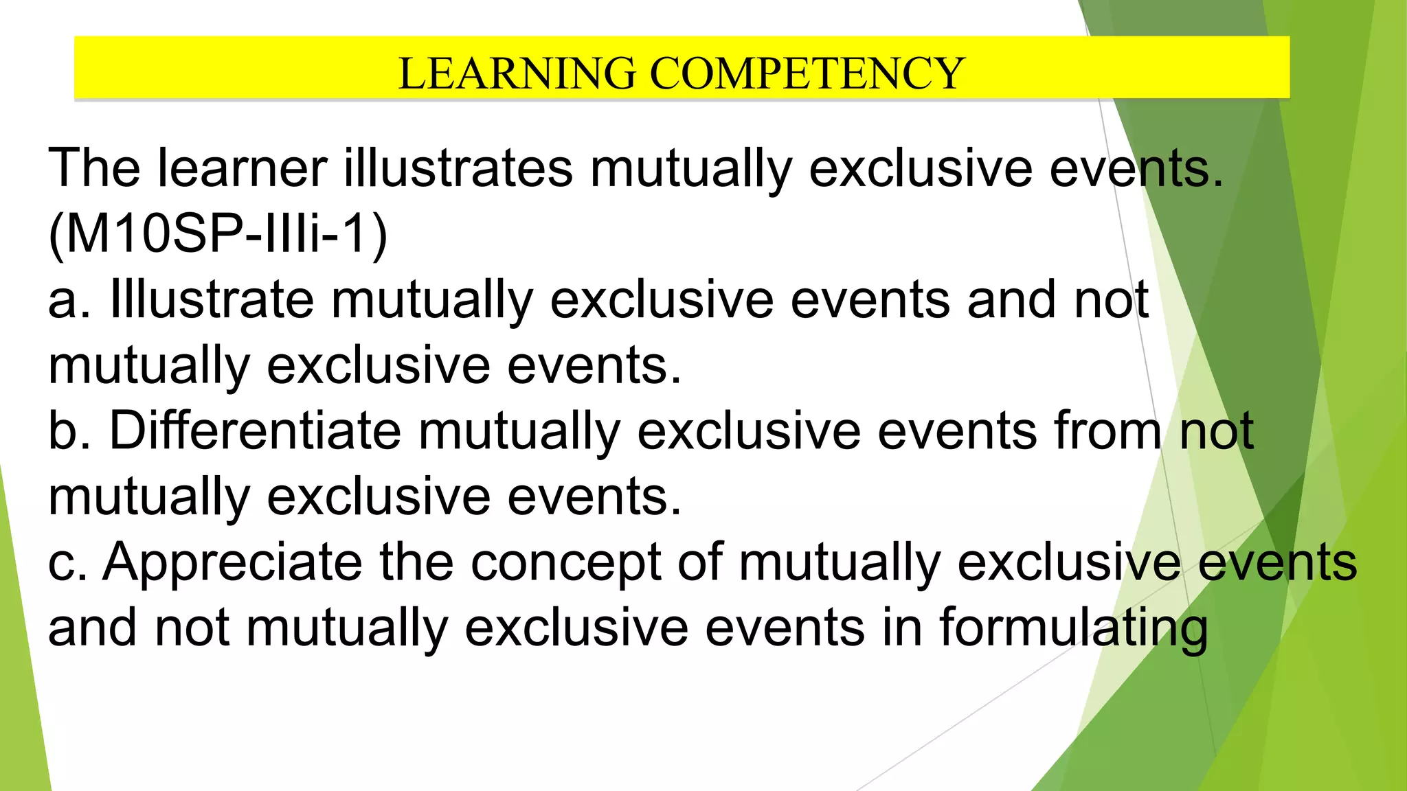 LEARNING COMPETENCY
The learner illustrates mutually exclusive events.
(M10SP-IIIi-1)
a. Illustrate mutually exclusive events and not
mutually exclusive events.
b. Differentiate mutually exclusive events from not
mutually exclusive events.
c. Appreciate the concept of mutually exclusive events
and not mutually exclusive events in formulating
 