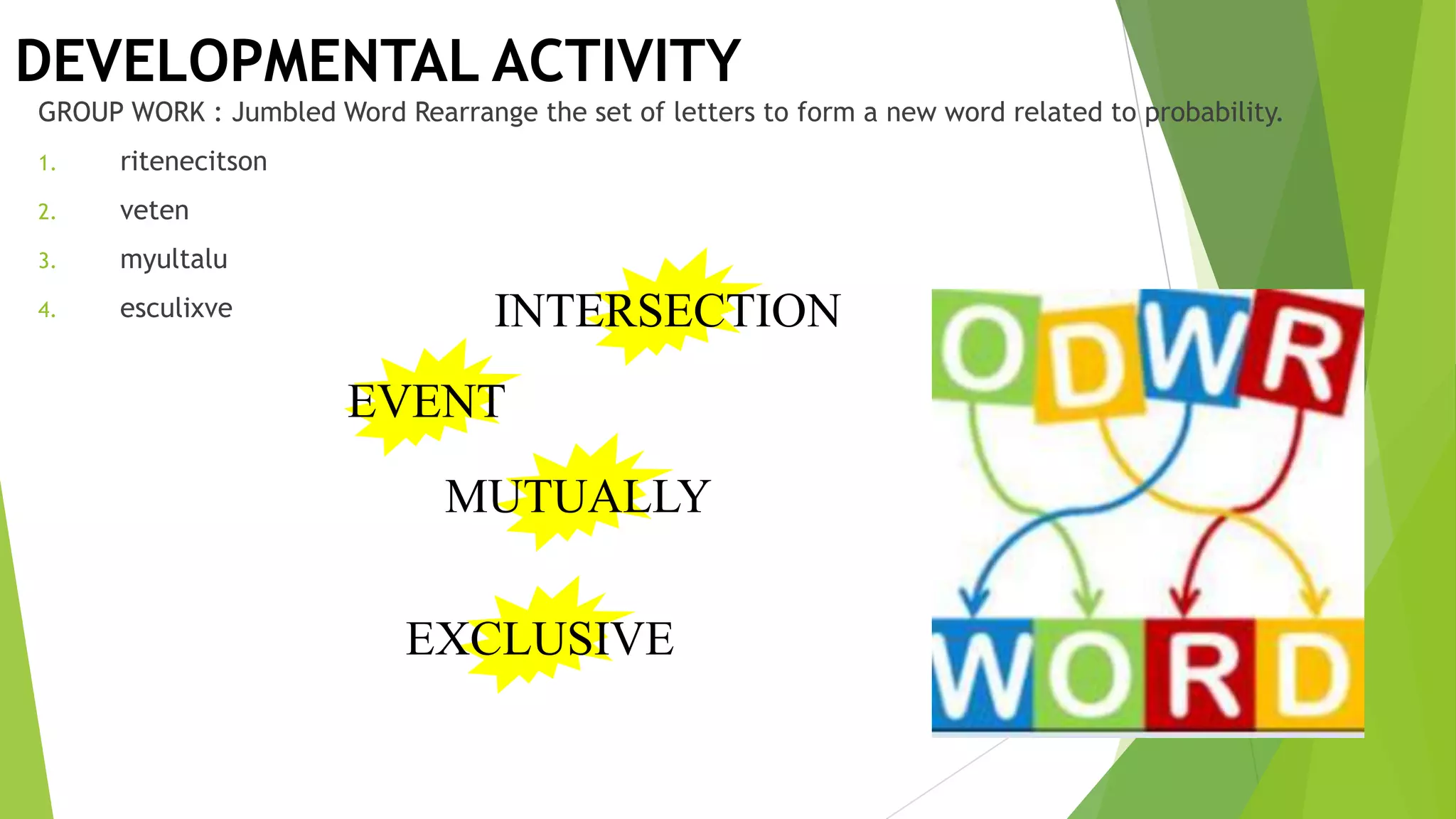 DEVELOPMENTAL ACTIVITY
GROUP WORK : Jumbled Word Rearrange the set of letters to form a new word related to probability.
1. ritenecitson
2. veten
3. myultalu
4. esculixve INTERSECTION
EVENT
MUTUALLY
EXCLUSIVE
 