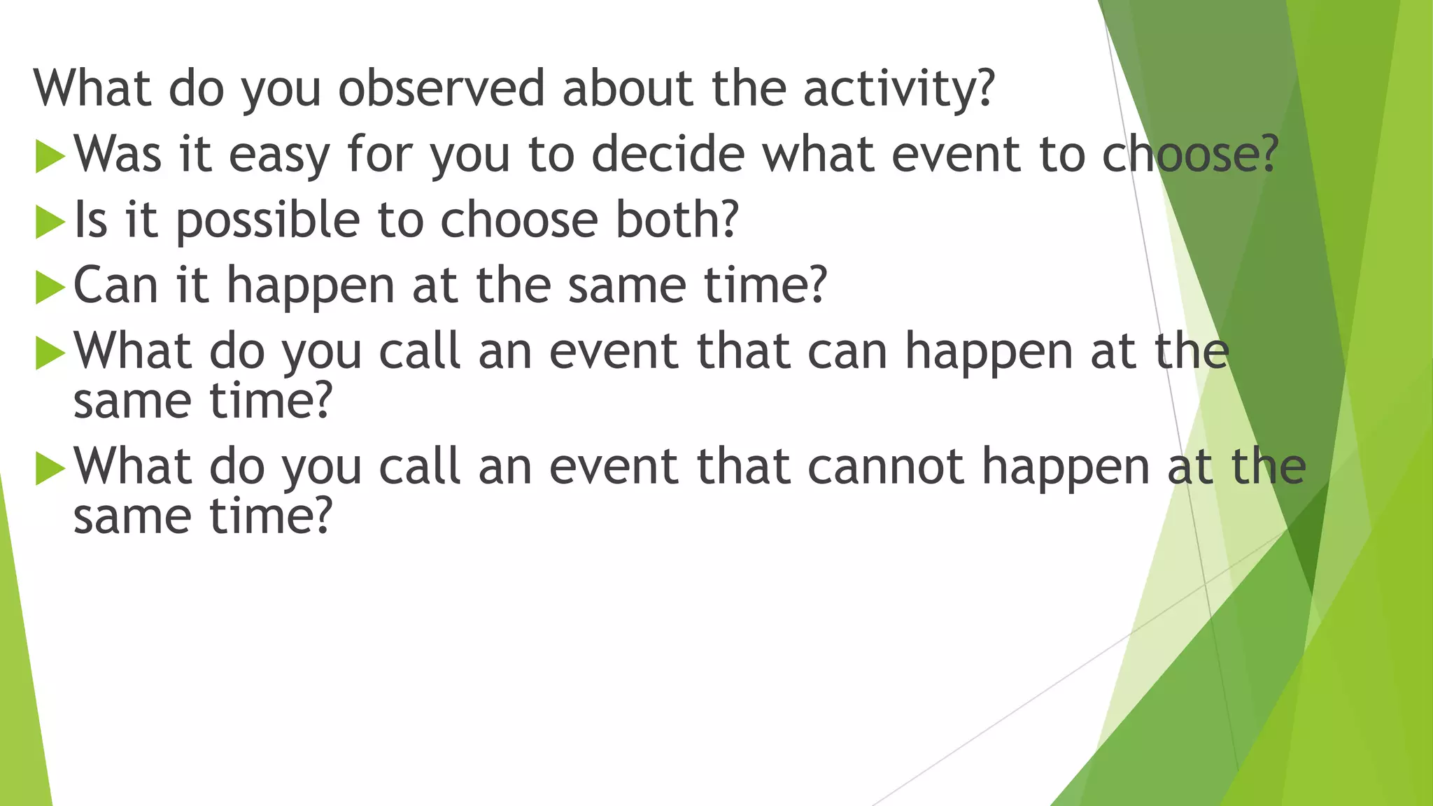 What do you observed about the activity?
Was it easy for you to decide what event to choose?
Is it possible to choose both?
Can it happen at the same time?
What do you call an event that can happen at the
same time?
What do you call an event that cannot happen at the
same time?
 