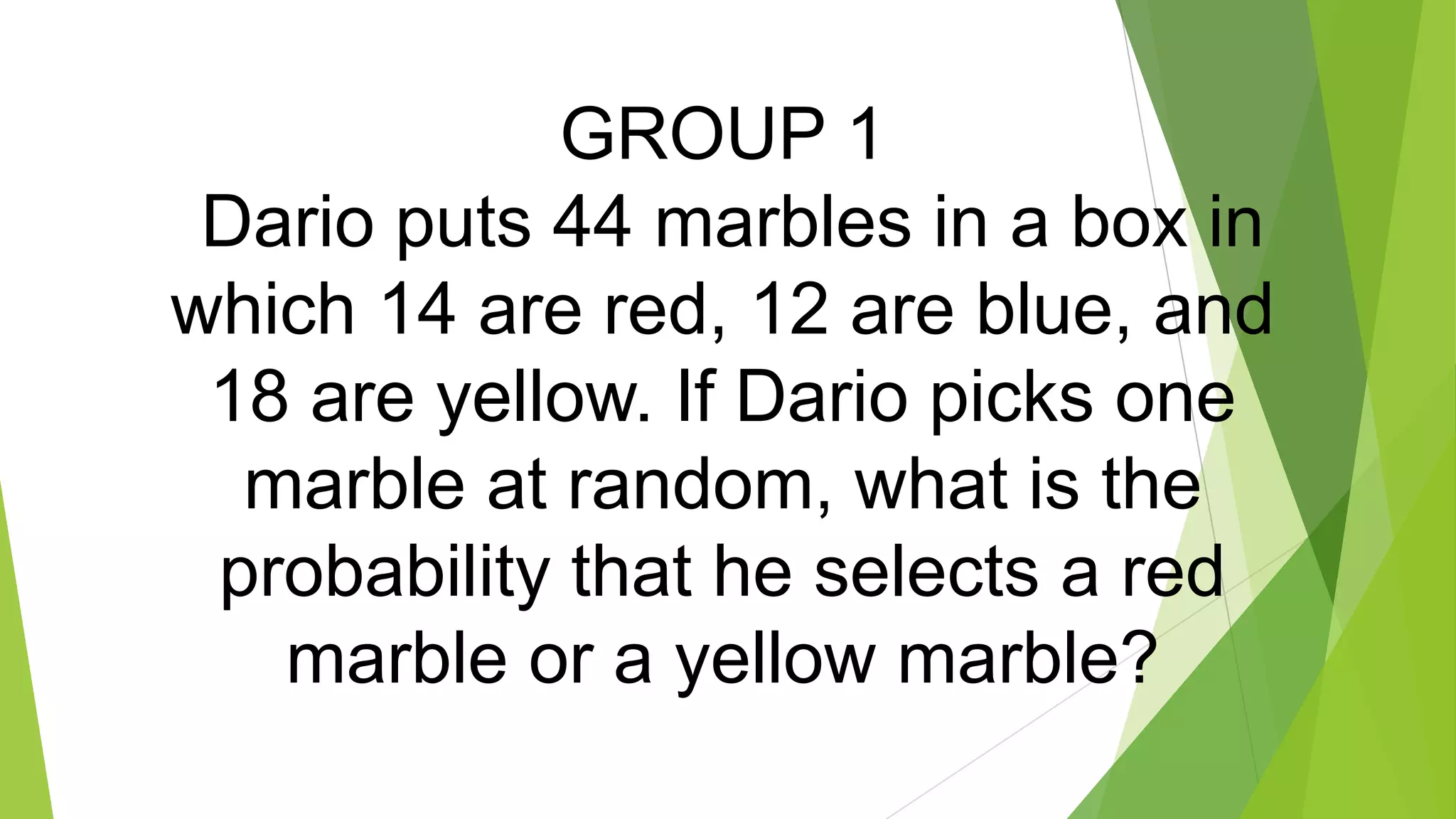 GROUP 1
Dario puts 44 marbles in a box in
which 14 are red, 12 are blue, and
18 are yellow. If Dario picks one
marble at random, what is the
probability that he selects a red
marble or a yellow marble?
 