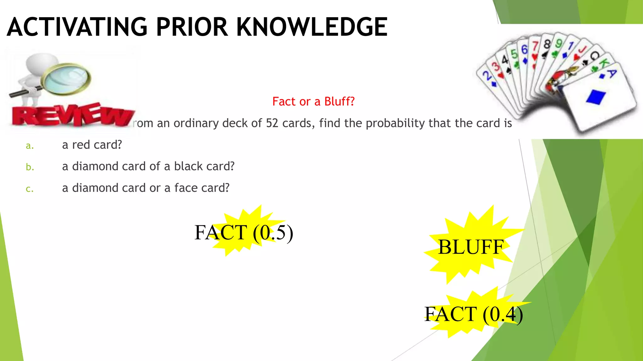 ACTIVATING PRIOR KNOWLEDGE
Fact or a Bluff?
If a card is drawn from an ordinary deck of 52 cards, find the probability that the card is
a. a red card?
b. a diamond card of a black card?
c. a diamond card or a face card?
FACT (0.5)
BLUFF
FACT (0.4)
 