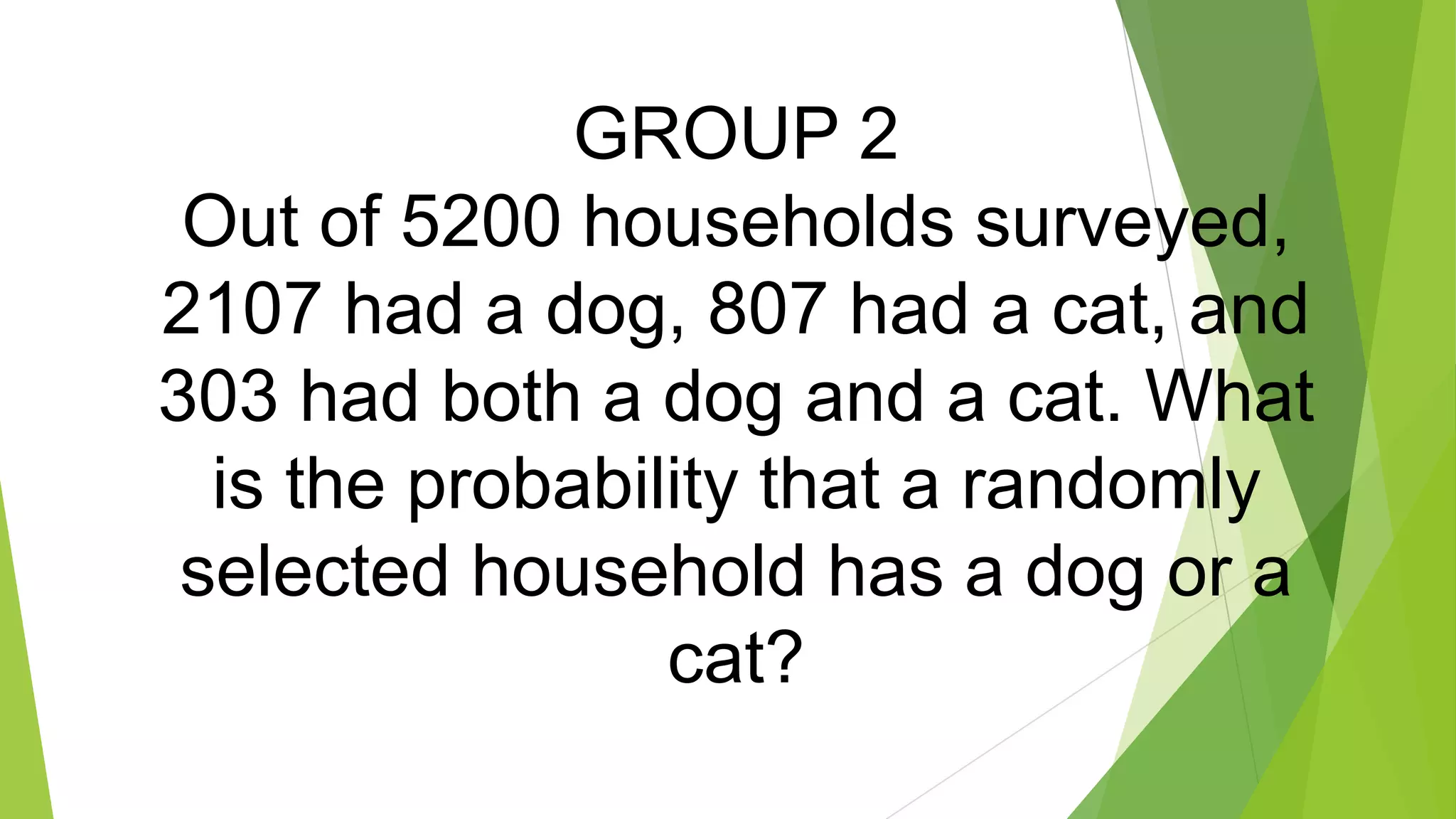 GROUP 2
Out of 5200 households surveyed,
2107 had a dog, 807 had a cat, and
303 had both a dog and a cat. What
is the probability that a randomly
selected household has a dog or a
cat?
 