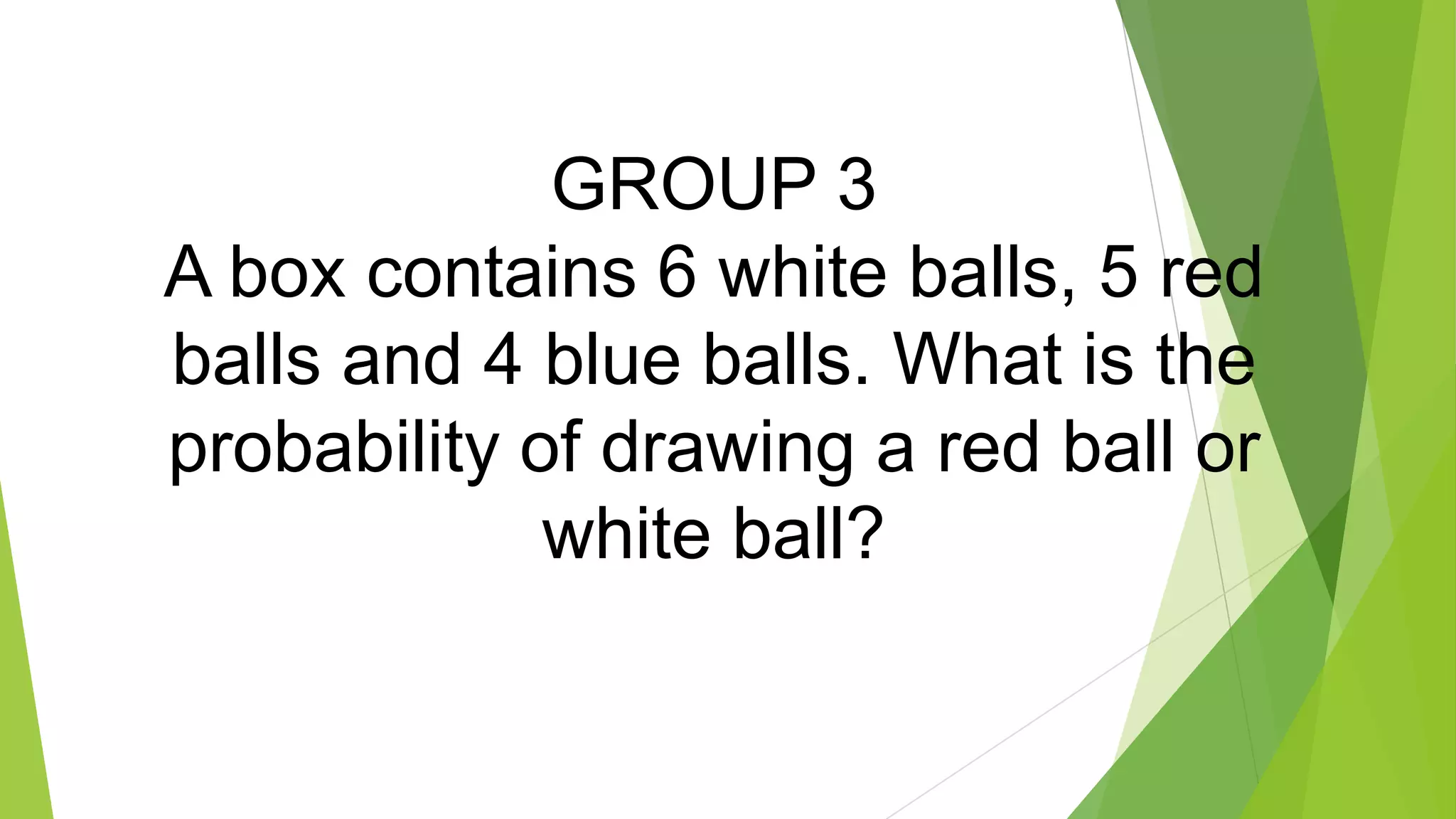 GROUP 3
A box contains 6 white balls, 5 red
balls and 4 blue balls. What is the
probability of drawing a red ball or
white ball?
 