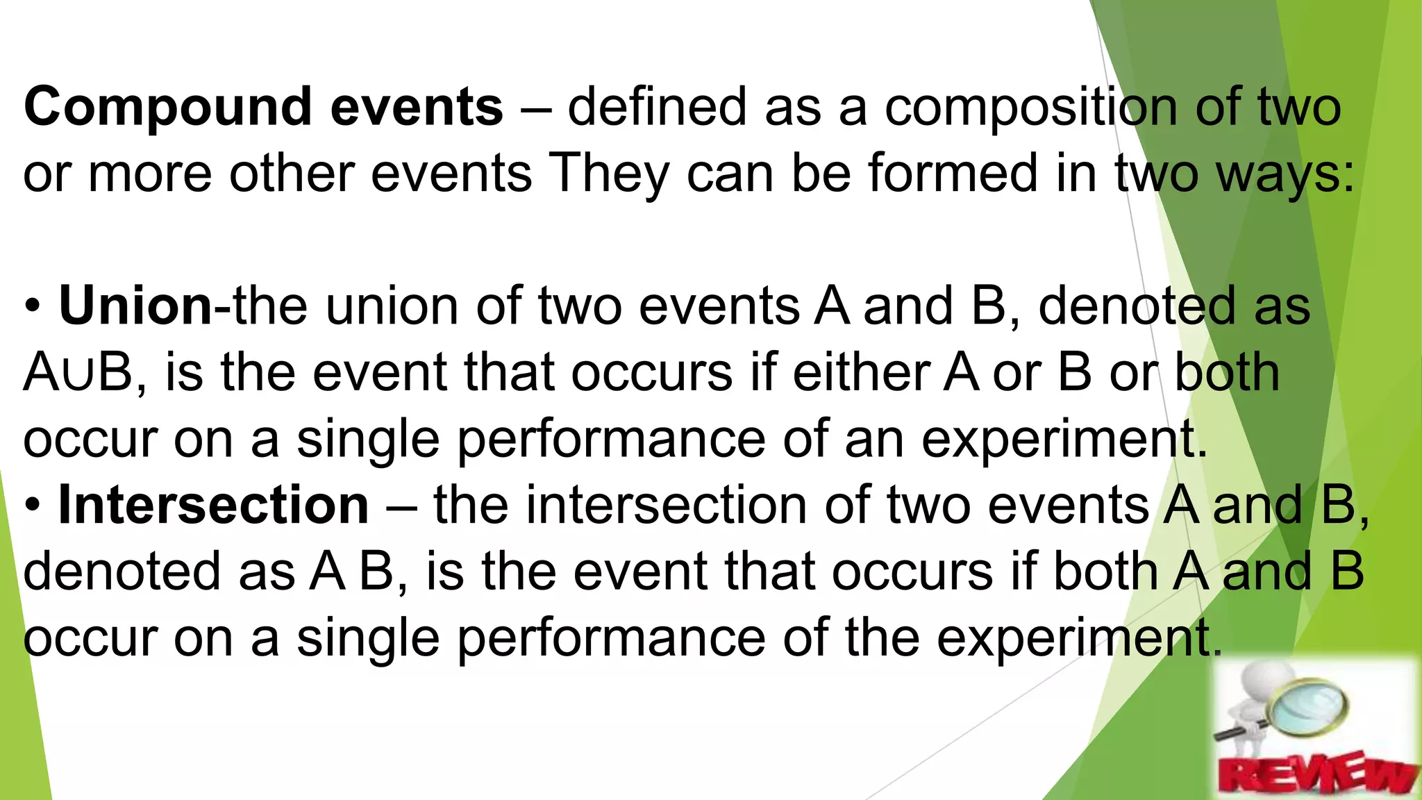Compound events – defined as a composition of two
or more other events They can be formed in two ways:
• Union-the union of two events A and B, denoted as
A∪B, is the event that occurs if either A or B or both
occur on a single performance of an experiment.
• Intersection – the intersection of two events A and B,
denoted as A B, is the event that occurs if both A and B
occur on a single performance of the experiment.
 