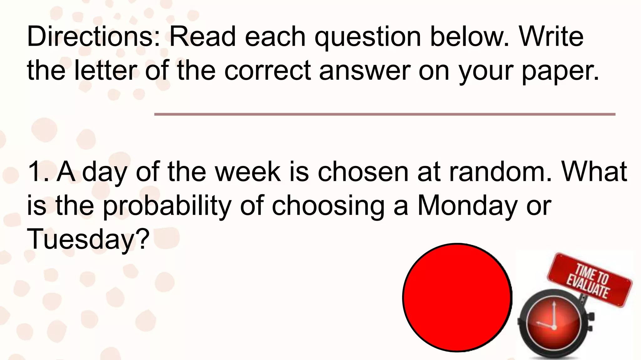 Directions: Read each question below. Write
the letter of the correct answer on your paper.
1. A day of the week is chosen at random. What
is the probability of choosing a Monday or
Tuesday?
 