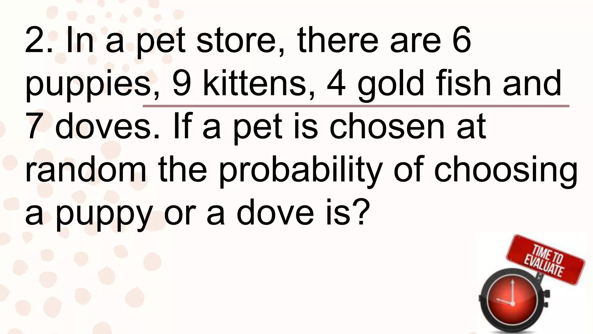 2. In a pet store, there are 6
puppies, 9 kittens, 4 gold fish and
7 doves. If a pet is chosen at
random the probability of choosing
a puppy or a dove is?
 