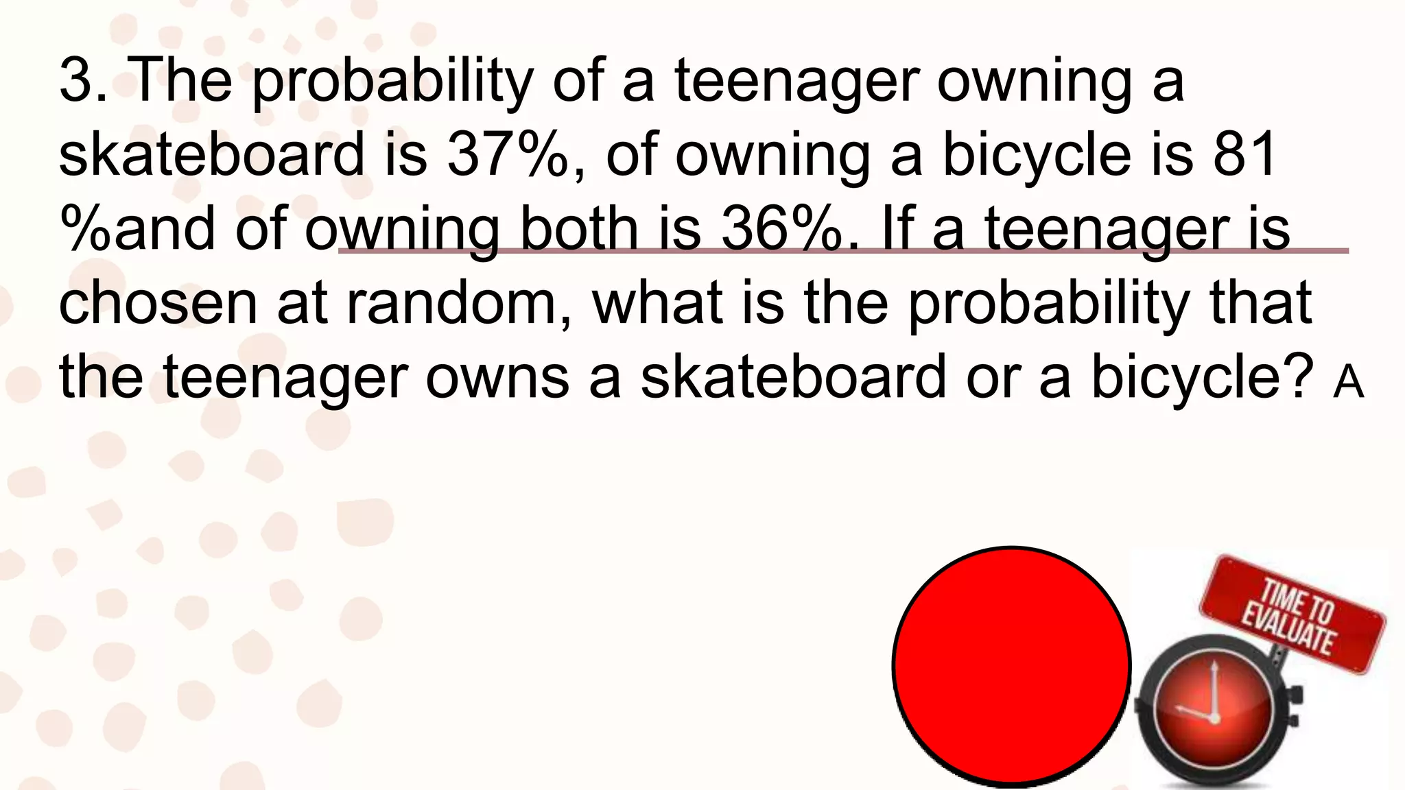 3. The probability of a teenager owning a
skateboard is 37%, of owning a bicycle is 81
%and of owning both is 36%. If a teenager is
chosen at random, what is the probability that
the teenager owns a skateboard or a bicycle? A
 