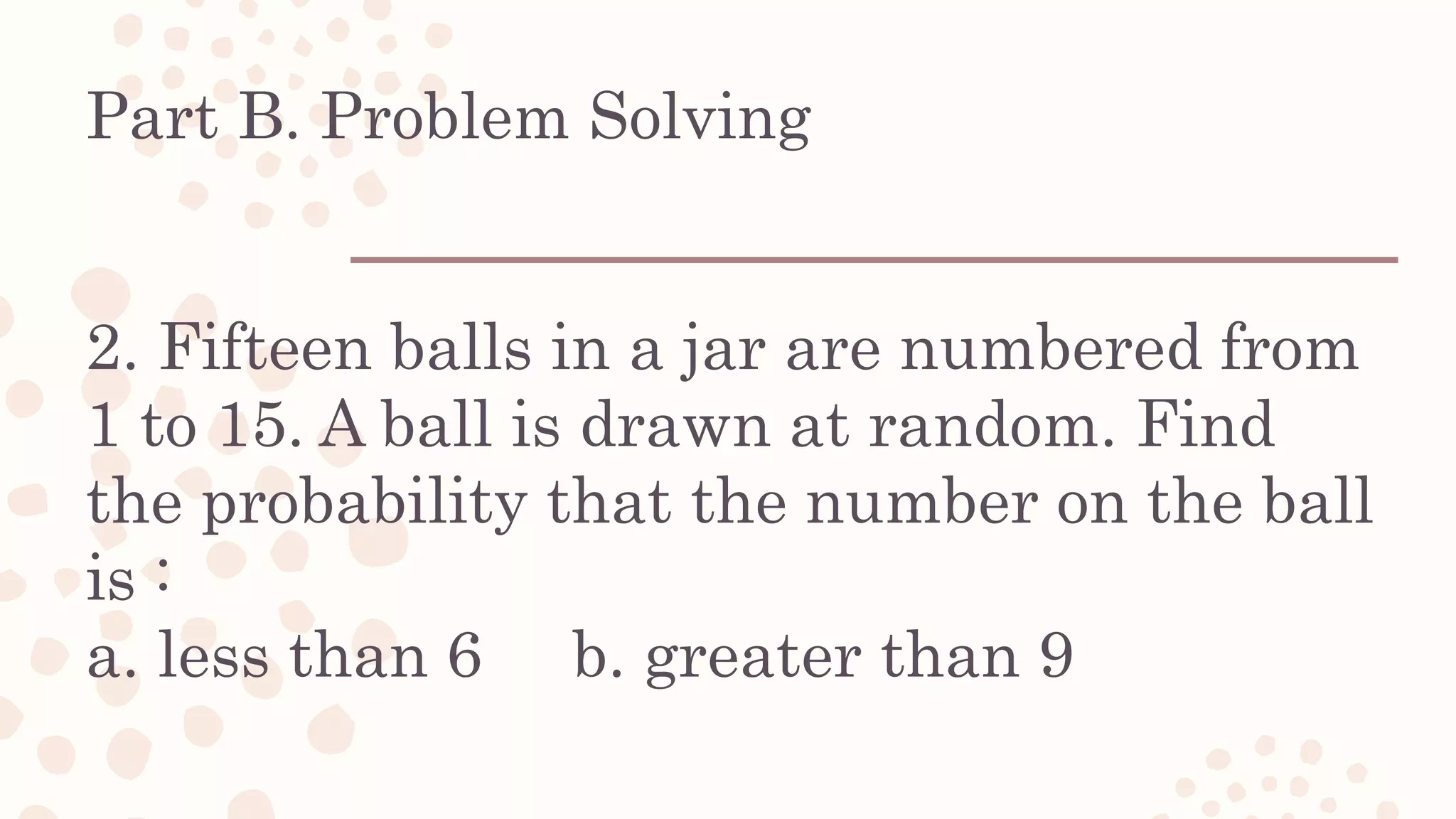 Part B. Problem Solving
2. Fifteen balls in a jar are numbered from
1 to 15. A ball is drawn at random. Find
the probability that the number on the ball
is :
a. less than 6 b. greater than 9
 