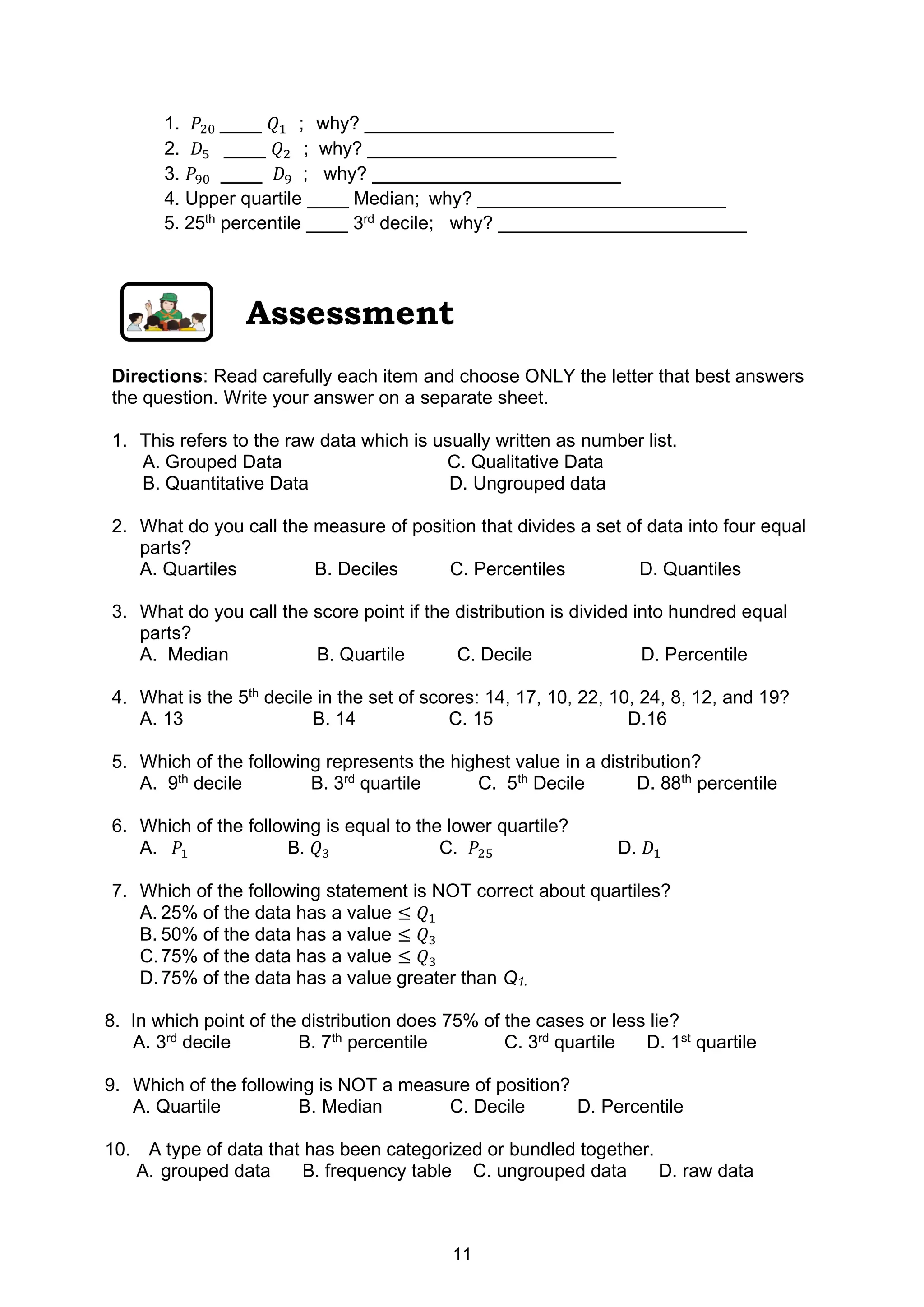 11
1. 𝑃20 ____ 𝑄1 ; why? ________________________
2. 𝐷5 ____ 𝑄2 ; why? ________________________
3. 𝑃90 ____ 𝐷9 ; why? ________________________
4. Upper quartile ____ Median; why? ________________________
5. 25th
percentile ____ 3rd
decile; why? ________________________
Assessment
Directions: Read carefully each item and choose ONLY the letter that best answers
the question. Write your answer on a separate sheet.
1. This refers to the raw data which is usually written as number list.
A. Grouped Data C. Qualitative Data
B. Quantitative Data D. Ungrouped data
2. What do you call the measure of position that divides a set of data into four equal
parts?
A. Quartiles B. Deciles C. Percentiles D. Quantiles
3. What do you call the score point if the distribution is divided into hundred equal
parts?
A. Median B. Quartile C. Decile D. Percentile
4. What is the 5th
decile in the set of scores: 14, 17, 10, 22, 10, 24, 8, 12, and 19?
A. 13 B. 14 C. 15 D.16
5. Which of the following represents the highest value in a distribution?
A. 9th
decile B. 3rd
quartile C. 5th
Decile D. 88th
percentile
6. Which of the following is equal to the lower quartile?
A. 𝑃1 B. 𝑄3 C. 𝑃25 D. 𝐷1
7. Which of the following statement is NOT correct about quartiles?
A. 25% of the data has a value ≤ 𝑄1
B. 50% of the data has a value ≤ 𝑄3
C.75% of the data has a value ≤ 𝑄3
D.75% of the data has a value greater than Q1.
8. In which point of the distribution does 75% of the cases or less lie?
A. 3rd
decile B. 7th
percentile C. 3rd
quartile D. 1st
quartile
9. Which of the following is NOT a measure of position?
A. Quartile B. Median C. Decile D. Percentile
10. A type of data that has been categorized or bundled together.
A. grouped data B. frequency table C. ungrouped data D. raw data
 