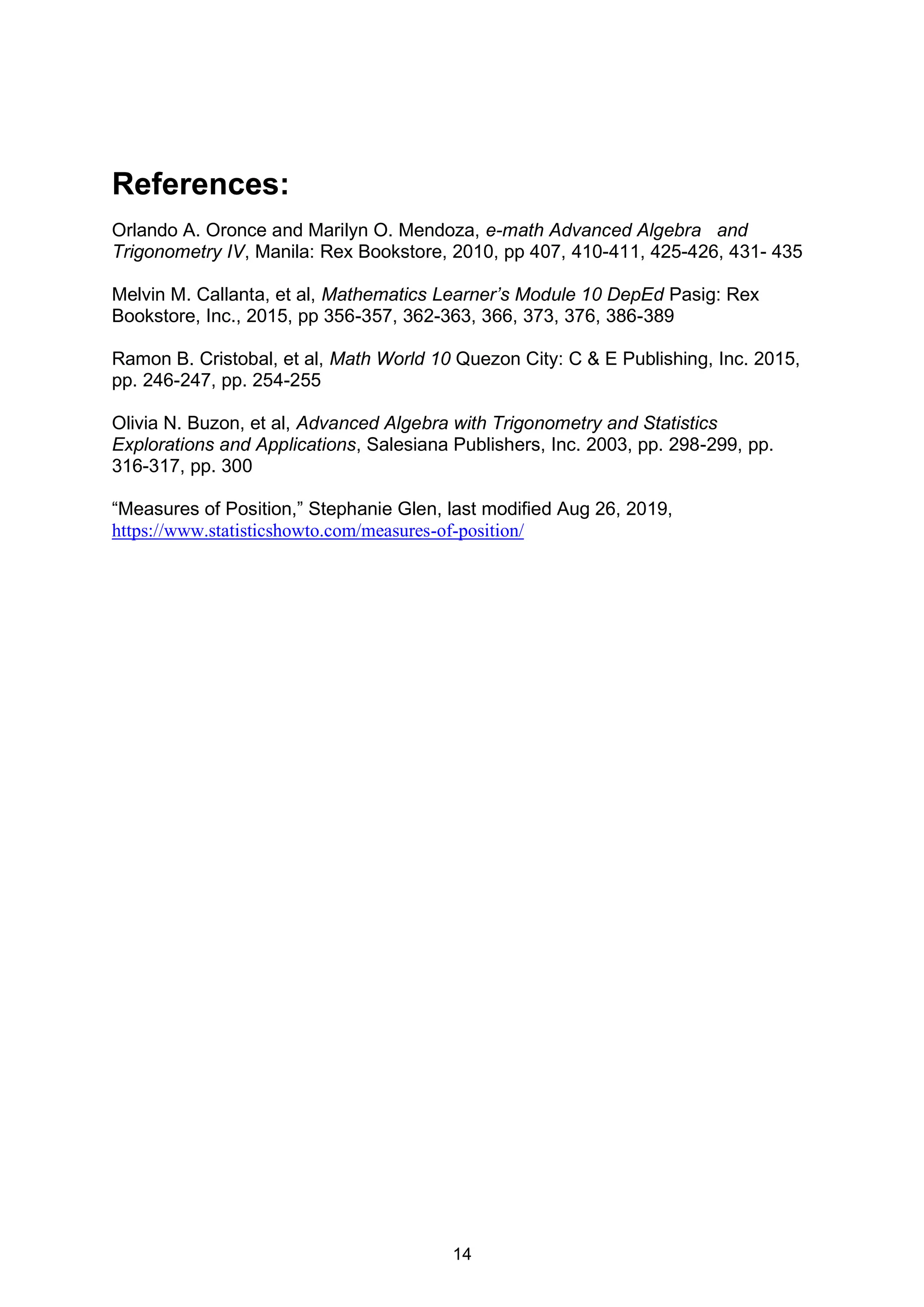 14
References:
Orlando A. Oronce and Marilyn O. Mendoza, e-math Advanced Algebra and
Trigonometry IV, Manila: Rex Bookstore, 2010, pp 407, 410-411, 425-426, 431- 435
Melvin M. Callanta, et al, Mathematics Learner’s Module 10 DepEd Pasig: Rex
Bookstore, Inc., 2015, pp 356-357, 362-363, 366, 373, 376, 386-389
Ramon B. Cristobal, et al, Math World 10 Quezon City: C & E Publishing, Inc. 2015,
pp. 246-247, pp. 254-255
Olivia N. Buzon, et al, Advanced Algebra with Trigonometry and Statistics
Explorations and Applications, Salesiana Publishers, Inc. 2003, pp. 298-299, pp.
316-317, pp. 300
“Measures of Position,” Stephanie Glen, last modified Aug 26, 2019,
https://www.statisticshowto.com/measures-of-position/
 
