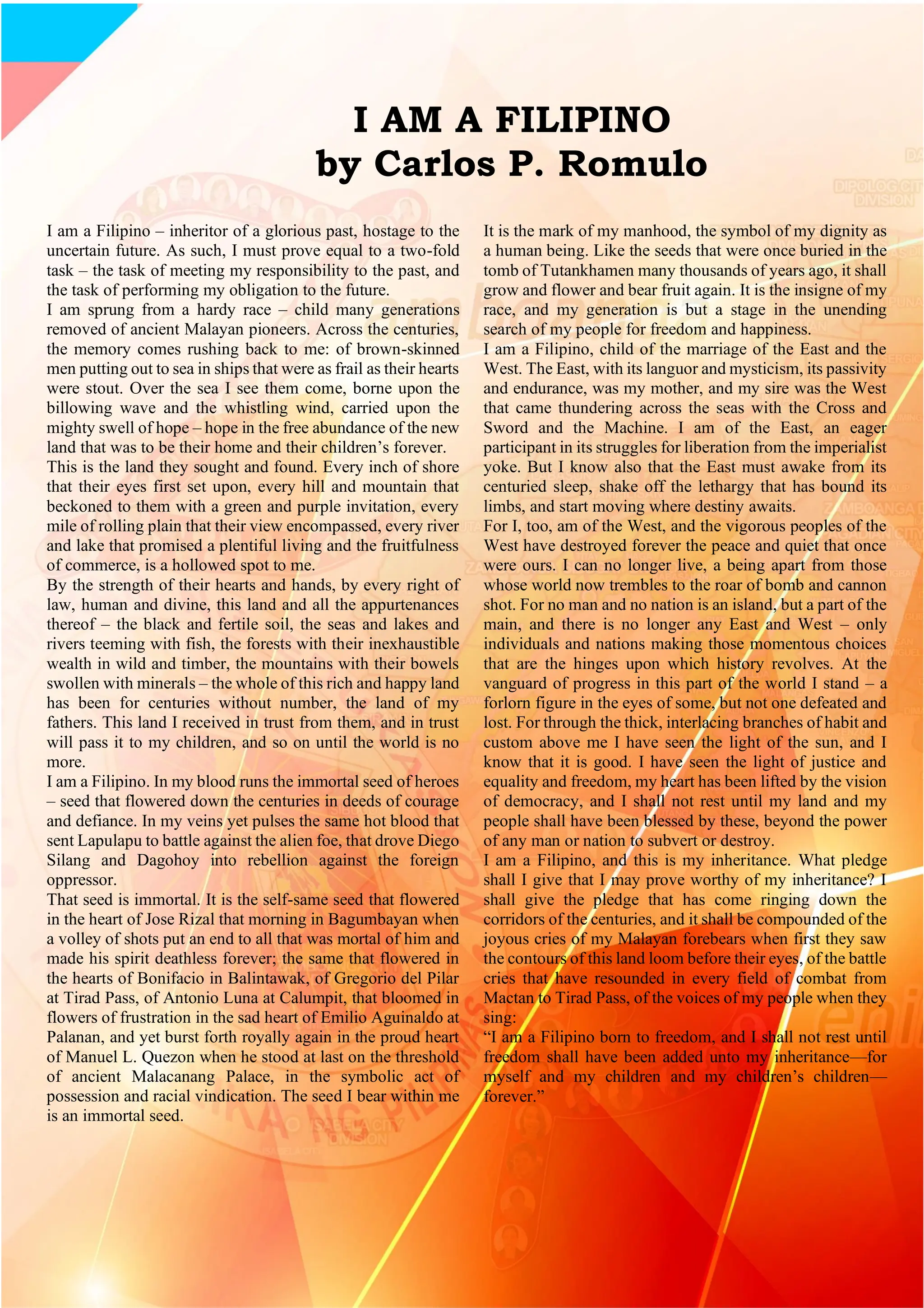 15
I AM A FILIPINO
by Carlos P. Romulo
I am a Filipino – inheritor of a glorious past, hostage to the
uncertain future. As such, I must prove equal to a two-fold
task – the task of meeting my responsibility to the past, and
the task of performing my obligation to the future.
I am sprung from a hardy race – child many generations
removed of ancient Malayan pioneers. Across the centuries,
the memory comes rushing back to me: of brown-skinned
men putting out to sea in ships that were as frail as their hearts
were stout. Over the sea I see them come, borne upon the
billowing wave and the whistling wind, carried upon the
mighty swell of hope – hope in the free abundance of the new
land that was to be their home and their children’s forever.
This is the land they sought and found. Every inch of shore
that their eyes first set upon, every hill and mountain that
beckoned to them with a green and purple invitation, every
mile of rolling plain that their view encompassed, every river
and lake that promised a plentiful living and the fruitfulness
of commerce, is a hollowed spot to me.
By the strength of their hearts and hands, by every right of
law, human and divine, this land and all the appurtenances
thereof – the black and fertile soil, the seas and lakes and
rivers teeming with fish, the forests with their inexhaustible
wealth in wild and timber, the mountains with their bowels
swollen with minerals – the whole of this rich and happy land
has been for centuries without number, the land of my
fathers. This land I received in trust from them, and in trust
will pass it to my children, and so on until the world is no
more.
I am a Filipino. In my blood runs the immortal seed of heroes
– seed that flowered down the centuries in deeds of courage
and defiance. In my veins yet pulses the same hot blood that
sent Lapulapu to battle against the alien foe, that drove Diego
Silang and Dagohoy into rebellion against the foreign
oppressor.
That seed is immortal. It is the self-same seed that flowered
in the heart of Jose Rizal that morning in Bagumbayan when
a volley of shots put an end to all that was mortal of him and
made his spirit deathless forever; the same that flowered in
the hearts of Bonifacio in Balintawak, of Gregorio del Pilar
at Tirad Pass, of Antonio Luna at Calumpit, that bloomed in
flowers of frustration in the sad heart of Emilio Aguinaldo at
Palanan, and yet burst forth royally again in the proud heart
of Manuel L. Quezon when he stood at last on the threshold
of ancient Malacanang Palace, in the symbolic act of
possession and racial vindication. The seed I bear within me
is an immortal seed.
It is the mark of my manhood, the symbol of my dignity as
a human being. Like the seeds that were once buried in the
tomb of Tutankhamen many thousands of years ago, it shall
grow and flower and bear fruit again. It is the insigne of my
race, and my generation is but a stage in the unending
search of my people for freedom and happiness.
I am a Filipino, child of the marriage of the East and the
West. The East, with its languor and mysticism, its passivity
and endurance, was my mother, and my sire was the West
that came thundering across the seas with the Cross and
Sword and the Machine. I am of the East, an eager
participant in its struggles for liberation from the imperialist
yoke. But I know also that the East must awake from its
centuried sleep, shake off the lethargy that has bound its
limbs, and start moving where destiny awaits.
For I, too, am of the West, and the vigorous peoples of the
West have destroyed forever the peace and quiet that once
were ours. I can no longer live, a being apart from those
whose world now trembles to the roar of bomb and cannon
shot. For no man and no nation is an island, but a part of the
main, and there is no longer any East and West – only
individuals and nations making those momentous choices
that are the hinges upon which history revolves. At the
vanguard of progress in this part of the world I stand – a
forlorn figure in the eyes of some, but not one defeated and
lost. For through the thick, interlacing branches of habit and
custom above me I have seen the light of the sun, and I
know that it is good. I have seen the light of justice and
equality and freedom, my heart has been lifted by the vision
of democracy, and I shall not rest until my land and my
people shall have been blessed by these, beyond the power
of any man or nation to subvert or destroy.
I am a Filipino, and this is my inheritance. What pledge
shall I give that I may prove worthy of my inheritance? I
shall give the pledge that has come ringing down the
corridors of the centuries, and it shall be compounded of the
joyous cries of my Malayan forebears when first they saw
the contours of this land loom before their eyes, of the battle
cries that have resounded in every field of combat from
Mactan to Tirad Pass, of the voices of my people when they
sing:
“I am a Filipino born to freedom, and I shall not rest until
freedom shall have been added unto my inheritance—for
myself and my children and my children’s children—
forever.”
 
