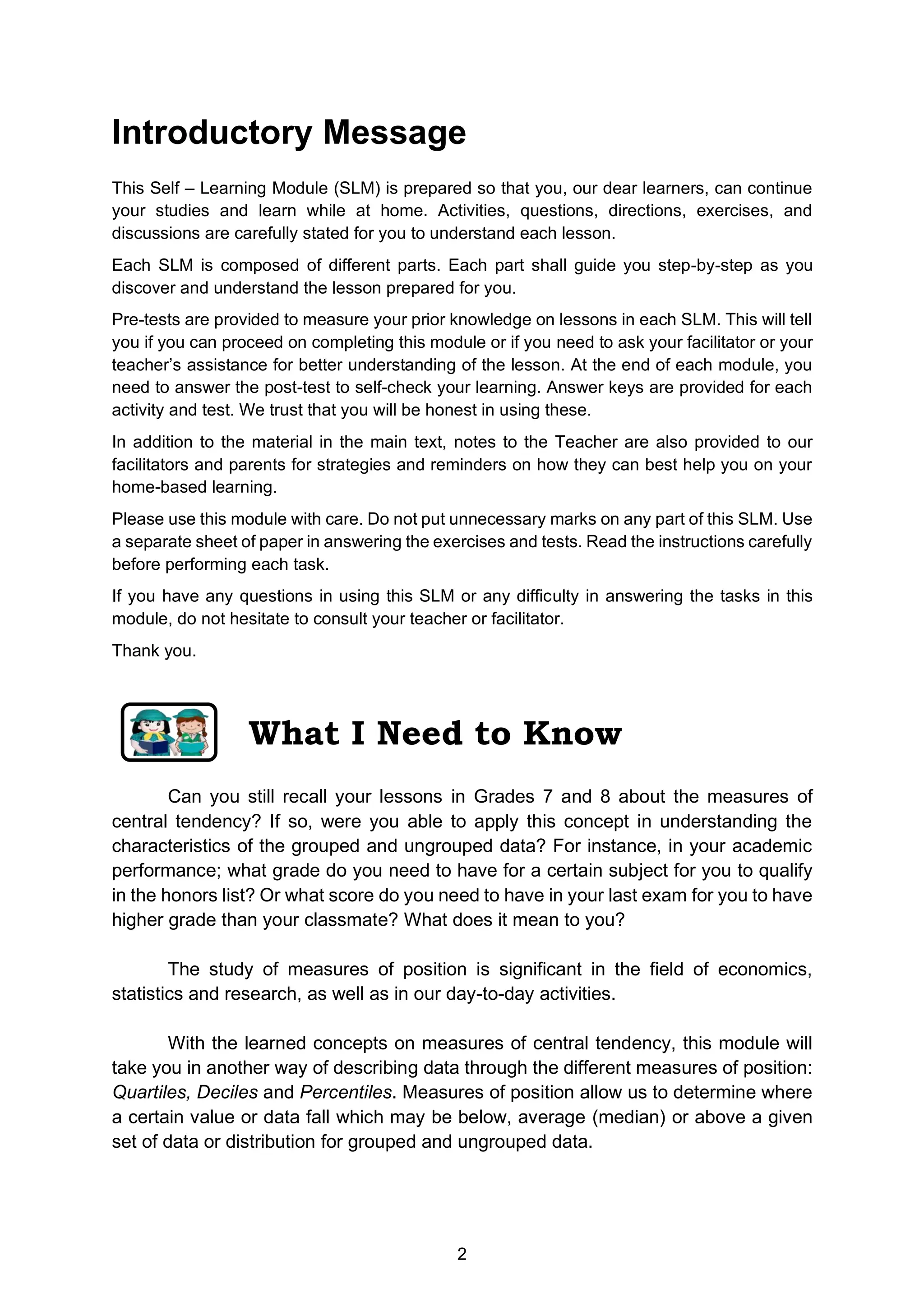2
Introductory Message
This Self – Learning Module (SLM) is prepared so that you, our dear learners, can continue
your studies and learn while at home. Activities, questions, directions, exercises, and
discussions are carefully stated for you to understand each lesson.
Each SLM is composed of different parts. Each part shall guide you step-by-step as you
discover and understand the lesson prepared for you.
Pre-tests are provided to measure your prior knowledge on lessons in each SLM. This will tell
you if you can proceed on completing this module or if you need to ask your facilitator or your
teacher’s assistance for better understanding of the lesson. At the end of each module, you
need to answer the post-test to self-check your learning. Answer keys are provided for each
activity and test. We trust that you will be honest in using these.
In addition to the material in the main text, notes to the Teacher are also provided to our
facilitators and parents for strategies and reminders on how they can best help you on your
home-based learning.
Please use this module with care. Do not put unnecessary marks on any part of this SLM. Use
a separate sheet of paper in answering the exercises and tests. Read the instructions carefully
before performing each task.
If you have any questions in using this SLM or any difficulty in answering the tasks in this
module, do not hesitate to consult your teacher or facilitator.
Thank you.
Can you still recall your lessons in Grades 7 and 8 about the measures of
central tendency? If so, were you able to apply this concept in understanding the
characteristics of the grouped and ungrouped data? For instance, in your academic
performance; what grade do you need to have for a certain subject for you to qualify
in the honors list? Or what score do you need to have in your last exam for you to have
higher grade than your classmate? What does it mean to you?
The study of measures of position is significant in the field of economics,
statistics and research, as well as in our day-to-day activities.
With the learned concepts on measures of central tendency, this module will
take you in another way of describing data through the different measures of position:
Quartiles, Deciles and Percentiles. Measures of position allow us to determine where
a certain value or data fall which may be below, average (median) or above a given
set of data or distribution for grouped and ungrouped data.
What I Need to Know
 