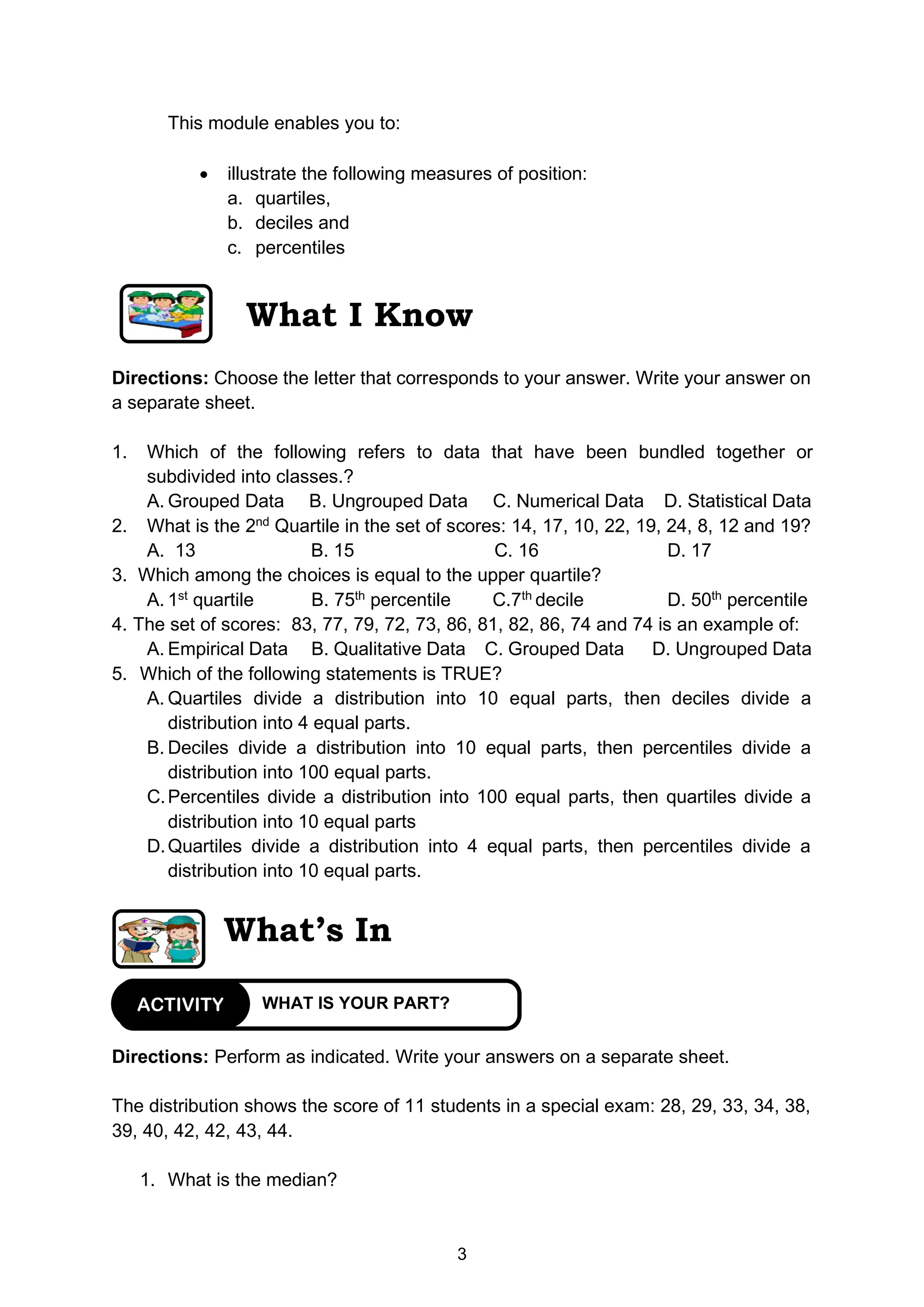 3
This module enables you to:
• illustrate the following measures of position:
a. quartiles,
b. deciles and
c. percentiles
What I Know
Directions: Choose the letter that corresponds to your answer. Write your answer on
a separate sheet.
1. Which of the following refers to data that have been bundled together or
subdivided into classes.?
A. Grouped Data B. Ungrouped Data C. Numerical Data D. Statistical Data
2. What is the 2nd
Quartile in the set of scores: 14, 17, 10, 22, 19, 24, 8, 12 and 19?
A. 13 B. 15 C. 16 D. 17
3. Which among the choices is equal to the upper quartile?
A. 1st
quartile B. 75th
percentile C.7th
decile D. 50th
percentile
4. The set of scores: 83, 77, 79, 72, 73, 86, 81, 82, 86, 74 and 74 is an example of:
A. Empirical Data B. Qualitative Data C. Grouped Data D. Ungrouped Data
5. Which of the following statements is TRUE?
A. Quartiles divide a distribution into 10 equal parts, then deciles divide a
distribution into 4 equal parts.
B. Deciles divide a distribution into 10 equal parts, then percentiles divide a
distribution into 100 equal parts.
C.Percentiles divide a distribution into 100 equal parts, then quartiles divide a
distribution into 10 equal parts
D.Quartiles divide a distribution into 4 equal parts, then percentiles divide a
distribution into 10 equal parts.
What’s In
Directions: Perform as indicated. Write your answers on a separate sheet.
The distribution shows the score of 11 students in a special exam: 28, 29, 33, 34, 38,
39, 40, 42, 42, 43, 44.
1. What is the median?
WHAT IS YOUR PART?
ACTIVITY
 