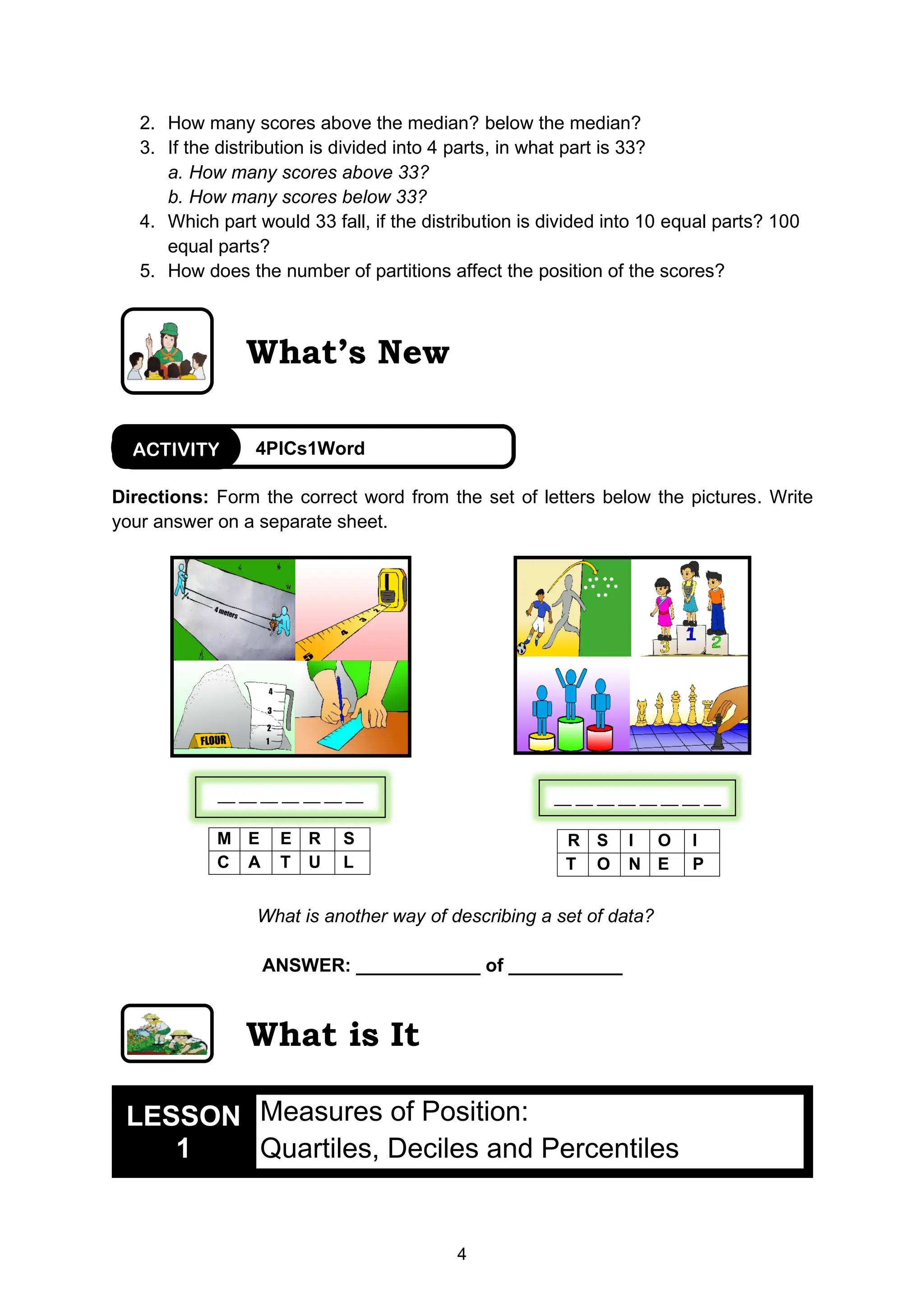 4
__ __ __ __ __ __ __
2. How many scores above the median? below the median?
3. If the distribution is divided into 4 parts, in what part is 33?
a. How many scores above 33?
b. How many scores below 33?
4. Which part would 33 fall, if the distribution is divided into 10 equal parts? 100
equal parts?
5. How does the number of partitions affect the position of the scores?
What’s New
Directions: Form the correct word from the set of letters below the pictures. Write
your answer on a separate sheet.
What is another way of describing a set of data?
ANSWER: ____________ of ___________
What is It
LESSON
1
Measures of Position:
Quartiles, Deciles and Percentiles
R S I O I
T O N E P
M E E R S
C A T U L
4PICs1Word
ACTIVITY
__ __ __ __ __ __ __ __
 