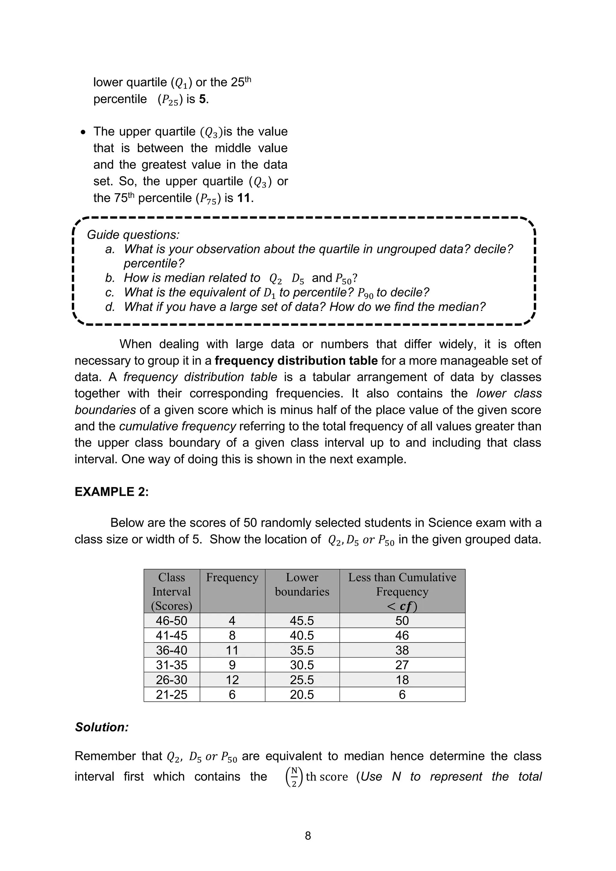 8
Guide questions:
a. What is your observation about the quartile in ungrouped data? decile?
percentile?
b. How is median related to (𝑄2) 𝐷5 and 𝑃50?
c. What is the equivalent of 𝐷1 to percentile? 𝑃90 to decile?
d. What if you have a large set of data? How do we find the median?
lower quartile (𝑄1) or the 25th
percentile (𝑃25) is 5.
• The upper quartile (𝑄3)is the value
that is between the middle value
and the greatest value in the data
set. So, the upper quartile (𝑄3) or
the 75th
percentile (𝑃75) is 11.
When dealing with large data or numbers that differ widely, it is often
necessary to group it in a frequency distribution table for a more manageable set of
data. A frequency distribution table is a tabular arrangement of data by classes
together with their corresponding frequencies. It also contains the lower class
boundaries of a given score which is minus half of the place value of the given score
and the cumulative frequency referring to the total frequency of all values greater than
the upper class boundary of a given class interval up to and including that class
interval. One way of doing this is shown in the next example.
EXAMPLE 2:
Below are the scores of 50 randomly selected students in Science exam with a
class size or width of 5. Show the location of 𝑄2, 𝐷5 𝑜𝑟 𝑃50 in the given grouped data.
Solution:
Remember that 𝑄2, 𝐷5 𝑜𝑟 𝑃50 are equivalent to median hence determine the class
interval first which contains the (
N
2
) th score (Use N to represent the total
Class
Interval
(Scores)
Frequency Lower
boundaries
Less than Cumulative
Frequency
< 𝒄𝒇)
46-50 4 45.5 50
41-45 8 40.5 46
36-40 11 35.5 38
31-35 9 30.5 27
26-30 12 25.5 18
21-25 6 20.5 6
 